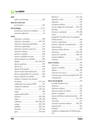 CorelDRAW

telas                                                                      hifenizar . . . . . . . . . . . . . . . . . . . .213, 214
        aplicar em bitmaps . . . . . . . . . . . . . . .224                importar e colar . . . . . . . . . . . . . . . . . 196
telas de meio-tom                                                          imprimir . . . . . . . . . . . . . . . . . . . . . . . 237
     personalizar . . . . . . . . . . . . . . . . . . . . .247             incorporar objetos . . . . . . . . . . . . . . . 218
                                                                           inserir códigos de formatação . . .218, 219
terminologia . . . . . . . . . . . . . . . . . . . . . . 12, 21
                                                                           kerning . . . . . . . . . . . . . . . . . . . . . . . . 205
    ferramentas da área de trabalho . . . . . .25
                                                                           localizar e substituir . . . . . . . . . .199, 200
    janela do aplicativo . . . . . . . . . . . . . . . .22
                                                                           mover . . . . . . . . . . . . . . . . . . . . . . . . . 207
texto                                                                      parágrafo. Consulte texto de parágrafo
    adicionar a caminho . . . . . . . . . . . . . .208                     redimensionar . . . . . . . . . . . . . . . . . . 198
    adicionar a desenhos . . . . . . . . . . 193, 195                      remover capitulação . . . . . . . . . . . . . . 212
    adicionar a formas predefinidas . . . . . .80                          remover estilo de circundamento . . . 218
    adicionar capitulação . . . . . . . . . . . . .212                     representação . . . . . . . . . . . . . . . . . . . 199
    adicionar caracteres especiais . . . . . . .218                        retornar à linha de base . . . . . . . . . . . 207
    adicionar colunas . . . . . . . . . . . . . . . . .212                 selecionar . . . . . . . . . . . . . . . . . . .193, 196
    ajustar a caminho . . . . . . . . . . . . . . . .208                   separar de caminho . . . . . . . . . . .208, 210
    ajustar a moldura de texto . . . . . . . . .211                        separar molduras . . . . . . . . . . . . . . . . 216
    ajustar posição em caminho . . . . . . . .209                          vincular . . . . . . . . . . . . . . . . . . . . .214, 216
    alinhar . . . . . . . . . . . . . . . . . 201, 203, 207
                                                                     texto artístico . . . . . . . . . . . . . . . . . . . . . . .193
    alterar aparência . . . . . . . . . . . . . . . . .197
                                                                         adicionar . . . . . . . . . . . . . . . . . . . . . . . 195
    alterar cor . . . . . . . . . . . . . . . . . . . . . . .198
                                                                         ajustar a caminho . . . . . . . . . . . . . . . 208
    alterar estilo padrão . . . . . . . . . . . . . . .197
                                                                         alinhar . . . . . . . . . . . . . . . . . . . . . .201, 203
    alterar maiúsculas/minúsculas . . . . . .197
                                                                         converter em curvas . . . . . . . . . . . . . . 116
    alterar propriedades de caracteres . . .198
                                                                         converter para texto de parágrafo 199, 201
    alterar unidade de medida . . . . . . . . .199
                                                                         espaçamento . . . . . . . . . . . . . . . . . . . . 201
    artístico. Consulte texto artístico
    circundar . . . . . . . . . . . . . . . . . . . 217, 218         texto de parágrafo . . . . . . . . . . . . . . . . . . .193
    codificação em arquivos PDF . . . . . .251                           Consulte também texto
    combinar molduras . . . . . . . . . . . 214, 216                     adicionar . . . . . . . . . . . . . . . . . . . . . . . 195
    converter . . . . . . . . . . . . . . . . . . . . 199, 201           adicionar colunas . . . . . . . . . . . . . . . . 212
    copiar . . . . . . . . . . . . . . . . . . . . . . . . . .207        adicionar dentro de objeto . . . . . . . . 195
    copiar propriedades . . . . . . . . . . . . . . . .92                ajustar a moldura . . . . . . . . . . . . . . . . 211
    deslocar . . . . . . . . . . . . . . . . . . . . . 205, 206          ajustar molduras automaticamente . 195
    editar . . . . . . . . . . . . . . . . . . . . . . . 199, 200        alinhar . . . . . . . . . . . . . . . . . . . . . .201, 203
    endireitar . . . . . . . . . . . . . . . 205, 206, 210               circundar . . . . . . . . . . . . . . . . . . . . . . . 217
    espaçar . . . . . . . . . . . . . . . . . . . . .201, 204            converter em texto artístico . . . . .199, 201
    espelhar . . . . . . . . . . . . . . . . . . . . 207, 210            espaçamento . . . . . . . . . . . . . . . . . . . . 201
    formatar . . . . . . . . . . . . . . . . . . . . 193, 210            formatar . . . . . . . . . . . . . . . . . . . . . . . 210
    girar . . . . . . . . . . . . . . . . . . . . . . . . 205, 206       modificar configurações de hifenização
                                                                         214

496                                                                                                                          Índice
 