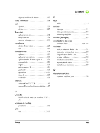 CorelDRAW

       separar moldura de objeto . . . . . . . . . 195                   V
texto sublinhado . . . . . . . . . . . . . . . . . . . . 198             VBA
tom                                                                            ajuda . . . . . . . . . . . . . . . . . . . . . . . . . . . .15
       ajustar . . . . . . . . . . . . . . . . . . . . . . . . . . 225   vincular
       efeitos . . . . . . . . . . . . . . . . . . . . . . . . . . 225       bitmaps . . . . . . . . . . . . . . . . . . . . . . . . .221
Trace Lab                                                                    bitmaps externamente . . . . . . . . . . . . .255
    aplicar zoom no . . . . . . . . . . . . . . . . . . 231                  texto de parágrafo . . . . . . . . . . . . . . . .216
    enquadrar no . . . . . . . . . . . . . . . . . . . . 231             vincular (definição) . . . . . . . . . . . . . . . . . . .477
    rastrear bitmaps . . . . . . . . . . . . . . . . . . 230             visualizadores de cores
transformar                                                                   escolher cores . . . . . . . . . . . . . . . .155, 287
     efeitos de cor e tom . . . . . . . . . . . . . . . 225              visualizar
     nós . . . . . . . . . . . . . . . . . . . . . . . . . . . . 119          aplicar zoom no Trace Lab . . . . . . . .231
transparências . . . . . . . . . . . . . . . . . . . . . . . 175              aumentar a velocidade . . . . . . . . . . . .240
     aplicar . . . . . . . . . . . . . . . . . . . . . . . . . . 175          enquadrar no Trace Lab . . . . . . . . . . .231
     aplicar a um contorno . . . . . . . . . . . . . 176                      ocultar gráficos . . . . . . . . . . . . . . . . . . .240
     aplicar modos de mesclagem a . . . . . . 176                             resultados de rastreio . . . . . . . . . . . . . .231
     com padrões . . . . . . . . . . . . . . . . . . . . . 176                separações de cores . . . . . . . . . . . . . . .239
     copiar . . . . . . . . . . . . . . . . . . . . . . . . . . 175           trabalhos de impressão . . . . . . . . . . . .239
     editar as cores de . . . . . . . . . . . . . . . . . 176
     gradientes . . . . . . . . . . . . . . . . . . . . . . . 176        W
     opacidade . . . . . . . . . . . . . . . . . . . 175, 176
                                                                         WordPerfect Office
     tipos de . . . . . . . . . . . . . . . . . . . . . . . . . 175
                                                                            exportar arquivos para . . . . . . . . . . . .258
     uniformes . . . . . . . . . . . . . . . . . . . . . . . 175
tutoriais
    acessar CorelTUTOR . . . . . . . . . . . . . . 15
    acessar Percepções dos especialistas . . 15

U
Unicode
    codificação de texto em arquivos PDF . .
    251
unidades de medida
    para texto . . . . . . . . . . . . . . . . . . . . . . . 199
unir
       nós . . . . . . . . . . . . . . . . . . . . . . . . 117, 122




Índice                                                                                                                                   497
 