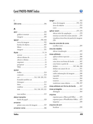 Corel PHOTO-PAINT Índice

!                                                                         apagar . . . . . . . . . . . . . . . . . . . . . . . . . . . . . .352
256 cores . . . . . . . . . . . . . . . . . . . . . . . . . . . 296           áreas da imagem . . . . . . . . . . . . .353, 354
                                                                              áreas de objetos . . . . . . . . . . . . . . . . . .353
                                                                              cores . . . . . . . . . . . . . . . . . . . . . . . . . . .354
A
                                                                          aplicar zoom . . . . . . . . . . . . . . . . . . . . 277, 279
abrir . . . . . . . . . . . . . . . . . . . . . . . . . . . . . . . 299
                                                                               alterar nível de ampliação . . . . . . . . . .279
     gráficos vetoriais . . . . . . . . . . . . . . . . . 302
                                                                               retornar ao nível de zoom anterior . .279
     imagens . . . . . . . . . . . . . . . . . . . . . . . . 299
                                                                               visualizar áreas fora da janela de imagem
aguçar . . . . . . . . . . . . . . . . . . . . . . . . . . 350, 404            278
    áreas da imagem . . . . . . . . . . . . . . . . . 352
                                                                          área de controle de cores
    bordas de objetos . . . . . . . . . . . . . . . . . 407
                                                                              escolher cores . . . . . . . . . . . . . . . . . . . .285
    filtros . . . . . . . . . . . . . . . . . . . . . . . . . . 351
    imagens . . . . . . . . . . . . . . . . . . . . . . . . 351           área de trabalho
                                                                              alterar visualização . . . . . . . . . . . . . . .277
Ajuda . . . . . . . . . . . . . . . . . . . . . . . . . . . . 13, 14
    acessar . . . . . . . . . . . . . . . . . . . . . . . . . . 13        áreas editáveis . . . . . . . . . . . . . . . . . . . . . . .364
    alterar idioma da . . . . . . . . . . . . . . . . . . 11                  aplicar efeitos especiais . . . . . . . . . . . .380
    alterar o idioma . . . . . . . . . . . . . . . . . . . 11                 cortar . . . . . . . . . . . . . . . . . . . . . . . . . . .305
    imprimir . . . . . . . . . . . . . . . . . . . . . . . . . 14             criar áreas em forma de borda . . . . . .367
    pesquisar . . . . . . . . . . . . . . . . . . . . . . . . 14              criar lentes a partir de . . . . . . . . . . . . .359
    VBA . . . . . . . . . . . . . . . . . . . . . . . . . . . . 15            definir . . . . . . . . . . . . . . . . . . 365, 366, 368
                                                                              definir em canais de cor . . . . . . . . . . .371
ajustar
                                                                              excluir . . . . . . . . . . . . . . . . . . . . . . . . . .372
     brilho . . . . . . . . . . . . . . . . . . . . . . . . . . 314
                                                                              exibir informações da imagem . . . . . .280
     contraste . . . . . . . . . . . . . . . . . . . . . . . . 314
                                                                              expandir . . . . . . . . . . . . . . . . . . . . . . . .368
     cor . . . . . . . . . . . . . . . . . 311, 318, 320, 321
                                                                              inverter . . . . . . . . . . . . . . . . . . . . . . . . .364
     Consulte também cor
                                                                              remover . . . . . . . . . . . . . . . . . . . . . . . . .364
     destaques . . . . . . . . . . . . . . . . . . . . . . . 315
                                                                              renderizar como objetos . . . . . . .396, 397
     fotos . . . . . . . . . . . . . . . . . . . . . . . . . . . 311
     sombras . . . . . . . . . . . . . . . . . . . . . . . . 315          áreas editáveis em forma de borda . . . .367
     tom . . . . . . . . . . . . . . . . 311, 318, 319, 321               áreas protegidas . . . . . . . . . . . . . . . . . . . . .364
                                                                              distinguir . . . . . . . . . . . . . . . . . . . . . . .364
       tons médios . . . . . . . . . . . . . . . . . . . . . 315          arquivos
alterar tamanho                                                               exportar para o Microsoft Office . . . .425
     borda do papel . . . . . . . . . . . . . . . . . . . 329                 exportar para o WordPerfect Office . .425
amostrar                                                                      importar . . . . . . . . . . . . . . . . . . . . . . . .299
   pintar com cores da imagem . . . . . . . 337                           arquivos de som
amostrar cores . . . . . . . . . . . . . . . . . . . . . . 286                localizar . . . . . . . . . . . . . . . . . . . . . . . .299


Índice                                                                                                                                    499
 