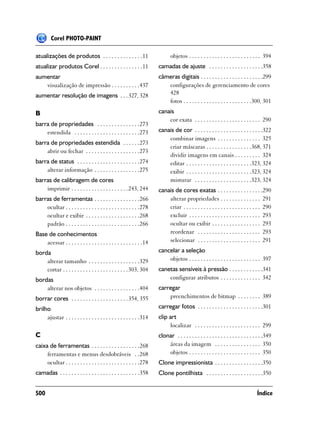 Corel PHOTO-PAINT

atualizações de produtos . . . . . . . . . . . . . .11                       objetos . . . . . . . . . . . . . . . . . . . . . . . . . 394
atualizar produtos Corel . . . . . . . . . . . . . . .11              camadas de ajuste . . . . . . . . . . . . . . . . . . .358
aumentar                                                              câmeras digitais . . . . . . . . . . . . . . . . . . . . . .299
   visualização de impressão . . . . . . . . . .437                      configurações de gerenciamento de cores
aumentar resolução de imagens . . . 327, 328                             428
                                                                         fotos . . . . . . . . . . . . . . . . . . . . . . . .300, 301
B                                                                     canais
                                                                          cor exata . . . . . . . . . . . . . . . . . . . . . . . 290
barra de propriedades . . . . . . . . . . . . . . .273
    estendida . . . . . . . . . . . . . . . . . . . . . . .273        canais de cor . . . . . . . . . . . . . . . . . . . . . . . .322
                                                                          combinar imagens . . . . . . . . . . . . . . . 325
barra de propriedades estendida . . . . . .273
                                                                          criar máscaras . . . . . . . . . . . . . . . .368, 371
    abrir ou fechar . . . . . . . . . . . . . . . . . . .273
                                                                          dividir imagens em canais . . . . . . . . . 324
barra de status . . . . . . . . . . . . . . . . . . . . . .274            editar . . . . . . . . . . . . . . . . . . . . . . .323, 324
    alterar informação . . . . . . . . . . . . . . . .275                 exibir . . . . . . . . . . . . . . . . . . . . . . .323, 324
barras de calibragem de cores                                             misturar . . . . . . . . . . . . . . . . . . . .323, 324
    imprimir . . . . . . . . . . . . . . . . . . . . 243, 244         canais de cores exatas . . . . . . . . . . . . . . . .290
barras de ferramentas . . . . . . . . . . . . . . . .266                  alterar propriedades . . . . . . . . . . . . . . 291
    ocultar . . . . . . . . . . . . . . . . . . . . . . . . . .278        criar . . . . . . . . . . . . . . . . . . . . . . . . . . . 290
    ocultar e exibir . . . . . . . . . . . . . . . . . . .268             excluir . . . . . . . . . . . . . . . . . . . . . . . . . 293
    padrão . . . . . . . . . . . . . . . . . . . . . . . . . .266         ocultar ou exibir . . . . . . . . . . . . . . . . . 293
Base de conhecimentos                                                     reordenar . . . . . . . . . . . . . . . . . . . . . . 293
    acessar . . . . . . . . . . . . . . . . . . . . . . . . . . .14       selecionar . . . . . . . . . . . . . . . . . . . . . . 291

borda                                                                 cancelar a seleção
    alterar tamanho . . . . . . . . . . . . . . . . . .329                objetos . . . . . . . . . . . . . . . . . . . . . . . . . 397
    cortar . . . . . . . . . . . . . . . . . . . . . . . 303, 304     canetas sensíveis à pressão . . . . . . . . . . . .341
bordas                                                                    configurar atributos . . . . . . . . . . . . . . 342
    alterar nos objetos . . . . . . . . . . . . . . . .404            carregar
borrar cores . . . . . . . . . . . . . . . . . . . . 354, 355             preenchimentos de bitmap . . . . . . . . 389

brilho                                                                carregar fotos . . . . . . . . . . . . . . . . . . . . . . .301
     ajustar . . . . . . . . . . . . . . . . . . . . . . . . . .314   clip art
                                                                           localizar . . . . . . . . . . . . . . . . . . . . . . . 299
C                                                                     clonar . . . . . . . . . . . . . . . . . . . . . . . . . . . . . .349
caixa de ferramentas . . . . . . . . . . . . . . . . .268                 áreas da imagem . . . . . . . . . . . . . . . . 350
     ferramentas e menus desdobráveis . .268                              objetos . . . . . . . . . . . . . . . . . . . . . . . . . 350
     ocultar . . . . . . . . . . . . . . . . . . . . . . . . . .278   Clone impressionista . . . . . . . . . . . . . . . . .350
camadas . . . . . . . . . . . . . . . . . . . . . . . . . . . .358    Clone pontilhista . . . . . . . . . . . . . . . . . . . .350


500                                                                                                                               Índice
 