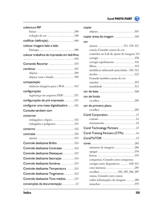 Corel PHOTO-PAINT

cobertura RIP                                                                 copiar
    limiar . . . . . . . . . . . . . . . . . . . . . . . . . . 248                objetos . . . . . . . . . . . . . . . . . . . . . . . . . .397
    redução de cor . . . . . . . . . . . . . . . . . . . 248                  copiar áreas da imagem . . . . . . . . . . . . . .349
codificar (definição) . . . . . . . . . . . . . . . . . . 444                 cor
colocar imagens lado a lado                                                          ajustar . . . . . . . . . . . . . . . . . . 311, 318, 321
    bitmaps . . . . . . . . . . . . . . . . . . . . . . . . . 388                    canais. Consulte canais de cor
colocar trabalhos de impressão em ladrilhos                                          controlar no Lab de ajuste de imagem 313
. . . . . . . . . . . . . . . . . . . . . . . . . . . . . . . . . . . . 436          corrigir . . . . . . . . . . . . . . . . . . . . . . . . .358
                                                                                     corrigir rapidamente . . . . . . . . . . . . . .316
Comando Recortar . . . . . . . . . . . . . . . . . . 373
                                                                                     filtros . . . . . . . . . . . . . . . . . . . . . . . . . . .319
combinar . . . . . . . . . . . . . . . . . . . . . . . . . . . 397                   modificar utilizando pinceladas .320, 321
   objetos . . . . . . . . . . . . . . . . . . . . . . . . . 399                     modos . . . . . . . . . . . . . . . . . . . . . . . . . .322
   objetos com o fundo . . . . . . . . . . . . . . 399                               Consulte também canais de cor
compactação                                                                          simular . . . . . . . . . . . . . . . . . . . . . . . . .297
   otimizar imagens para a Web . . . . . . 412                                       tonalidade . . . . . . . . . . . . . . . . . . . . . . .311
configurações                                                                 cor de base . . . . . . . . . . . . . . . . . . . . . . . . .368
    segurança em arquivos PDF . . . . . . . 251                               cor de fundo
configurações de pré-impressão . . . . . . . 251                                  escolher . . . . . . . . . . . . . . . . . . . . . . . . .285
configurar uma mesa digitalizadora . . . . 341                                cor de primeiro plano
Consulte também tom                                                               escolher . . . . . . . . . . . . . . . . . . . . . . . . .285
contornar                                                                     Corel Corporation . . . . . . . . . . . . . . . . . . . .17
    retângulos e elipses . . . . . . . . . . . . . . . 332                       contato . . . . . . . . . . . . . . . . . . . . . . . . . .16
    triângulos e polígonos . . . . . . . . . . . . . 333                         treinamento . . . . . . . . . . . . . . . . . . . . . .16
contorno . . . . . . . . . . . . . . . . . . . . . . . . . . . 332            Corel Technology Partners . . . . . . . . . . . .17
contraste . . . . . . . . . . . . . . . . . . . . . . . . . . . 350           Corel Training Partners (CTPs) . . . . . . . .16
    ajustar . . . . . . . . . . . . . . . . . . . . . . . . . . 314           CorelTUTOR . . . . . . . . . . . . . . . . . . . . . . . .15
Controle deslizante Brilho . . . . . . . . . . . . 314                        cores . . . . . . . . . . . . . . . . . . . . . . . . . . . . . . .283
Controle deslizante Contraste . . . . . . . . 314                                 amostrar de imagens . . . . . . . . . . . . . .286
                                                                                  apagar . . . . . . . . . . . . . . . . . . . . . . . . . .354
Controle deslizante Destaques . . . . . . . . 315
                                                                                  borrar . . . . . . . . . . . . . . . . . . . . . . . . . .355
Controle deslizante Saturação . . . . . . . . 314                                 compostas. Consulte cores compostas
Controle deslizante Sombras . . . . . . . . . 315                                 corrigir entre dispositivos . . . . . .428, 431
Controle deslizante Temperatura . . . . . 313                                     criar misturas . . . . . . . . . . . . . . . . . . . .287
                                                                                  escolher . . . . . . . . . . . . . 283, 285, 286, 287
Controle deslizante Tingimento . . . . . . . 313
                                                                                  exatas. Consulte cores exatas
Controle deslizante Tons médios . . . . . . 315                                   exibir informações da imagem . . . . . .280
convenções da documentação . . . . . . . . . 12                                   manchar . . . . . . . . . . . . . . . . . . . . . . . .355

Índice                                                                                                                                          501
 