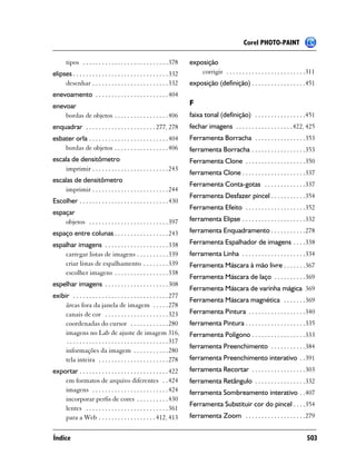 Corel PHOTO-PAINT

       tipos . . . . . . . . . . . . . . . . . . . . . . . . . . . 378      exposição
elipses . . . . . . . . . . . . . . . . . . . . . . . . . . . . . . 332         corrigir . . . . . . . . . . . . . . . . . . . . . . . . .311
     desenhar . . . . . . . . . . . . . . . . . . . . . . . . 332           exposição (definição) . . . . . . . . . . . . . . . . .451
enevoamento . . . . . . . . . . . . . . . . . . . . . . . 404
enevoar                                                                     F
    bordas de objetos . . . . . . . . . . . . . . . . . 406                 faixa tonal (definição) . . . . . . . . . . . . . . . .451
enquadrar . . . . . . . . . . . . . . . . . . . . . . 277, 278              fechar imagens . . . . . . . . . . . . . . . . . . 422, 425
esbater orla . . . . . . . . . . . . . . . . . . . . . . . . . 404          Ferramenta Borracha . . . . . . . . . . . . . . . .353
    bordas de objetos . . . . . . . . . . . . . . . . . 406                 ferramenta Borracha . . . . . . . . . . . . . . . . .353
escala de densitômetro                                                      Ferramenta Clone . . . . . . . . . . . . . . . . . . .350
    imprimir . . . . . . . . . . . . . . . . . . . . . . . . 243
                                                                            ferramenta Clone . . . . . . . . . . . . . . . . . . . .337
escalas de densitômetro
                                                                            Ferramenta Conta-gotas . . . . . . . . . . . . .337
    imprimir . . . . . . . . . . . . . . . . . . . . . . . . 244
                                                                            Ferramenta Desfazer pincel . . . . . . . . . . .354
Escolher . . . . . . . . . . . . . . . . . . . . . . . . . . . . 430
                                                                            Ferramenta Efeito . . . . . . . . . . . . . . . . . . .352
espaçar
    objetos . . . . . . . . . . . . . . . . . . . . . . . . . 397           ferramenta Elipse . . . . . . . . . . . . . . . . . . . .332
espaço entre colunas . . . . . . . . . . . . . . . . . 243                  ferramenta Enquadramento . . . . . . . . . . .278
espalhar imagens . . . . . . . . . . . . . . . . . . . . 338                Ferramenta Espalhador de imagens . . . .338
    carregar listas de imagens . . . . . . . . . . 339                      ferramenta Linha . . . . . . . . . . . . . . . . . . . .334
    criar listas de espalhamento . . . . . . . . 339                        Ferramenta Máscara à mão livre . . . . . . .367
    escolher imagens . . . . . . . . . . . . . . . . . 338
                                                                            Ferramenta Máscara de laço . . . . . . . . . .369
espelhar imagens . . . . . . . . . . . . . . . . . . . . 308
                                                                            Ferramenta Máscara de varinha mágica 369
exibir . . . . . . . . . . . . . . . . . . . . . . . . . . . . . . 277
                                                                            Ferramenta Máscara magnética . . . . . . .369
     áreas fora da janela de imagem . . . . . 278
     canais de cor . . . . . . . . . . . . . . . . . . . . 323              Ferramenta Pintura . . . . . . . . . . . . . . . . . .340
     coordenadas do cursor . . . . . . . . . . . . 280                      ferramenta Pintura . . . . . . . . . . . . . . . . . . .335
     imagens no Lab de ajuste de imagem 316,                                Ferramenta Polígono . . . . . . . . . . . . . . . . .333
      . . . . . . . . . . . . . . . . . . . . . . . . . . . . . . . . 317
                                                                            ferramenta Preenchimento . . . . . . . . . . .384
     informações da imagem . . . . . . . . . . . 280
     tela inteira . . . . . . . . . . . . . . . . . . . . . . 278           ferramenta Preenchimento interativo . .391
exportar . . . . . . . . . . . . . . . . . . . . . . . . . . . . 422        ferramenta Recortar . . . . . . . . . . . . . . . . .303
    em formatos de arquivo diferentes . . 424                               ferramenta Retângulo . . . . . . . . . . . . . . . .332
    imagens . . . . . . . . . . . . . . . . . . . . . . . . 424             ferramenta Sombreamento interativo . .407
    incorporar perfis de cores . . . . . . . . . . 430
                                                                            Ferramenta Substituir cor do pincel . . . .354
    lentes . . . . . . . . . . . . . . . . . . . . . . . . . . 361
    para a Web . . . . . . . . . . . . . . . . . . 412, 413                 ferramenta Zoom . . . . . . . . . . . . . . . . . . .279


Índice                                                                                                                                  503
 