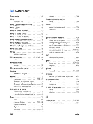 Corel PHOTO-PAINT

ferramentas . . . . . . . . . . . . . . . . . . . . . . . . .268                retocar . . . . . . . . . . . . . . . . . . . . . . . . . 344
filme                                                                    fotos em preto-e-branco
     imprimir em . . . . . . . . . . . . . . . . . . . . .248                criar . . . . . . . . . . . . . . . . . . . . . . . . . . . 295
filtro Aguçamento direcional . . . . . . . . . .351                      fundo
filtro Aguçar . . . . . . . . . . . . . . . . . . . . . . . .351             criar objeto a partir de . . . . . . . . . . . . 396
                                                                             remover . . . . . . . . . . . . . . . . . . . . . . . . 372
filtro de efeito Inverter . . . . . . . . . . . . . . .382
filtro de efeito Limiar . . . . . . . . . . . . . . . . .382             G
filtro de efeito Posterizar . . . . . . . . . . . . .382
                                                                         gerenciamento de cores . . . . . . . . . . . . . .428
filtro Desfocagem com ajuste . . . . . . . . .351                            ativar alarme de gama . . . . . . . . . . . . 430
filtro Desfocar máscara . . . . . . . . . . . . . . .351                     configurar opções avançadas . . . . . . 430
filtro Intensificação de contraste . . . . . . .321                          corrigir cores para exibição . . . . . . . . 431
                                                                             escolher estilos . . . . . . . . . . . . . . . . . . 430
filtro Passa-alta . . . . . . . . . . . . . . . . . . . . . .351
                                                                             incorporar perfis de cores . . . . . .430, 431
filtros . . . . . . . . . . . . . . . . . . . . . . . . . . . . . .378       usar perfis de cores . . . . . . . . . . . . . . . 428
      aplicar com lentes . . . . . . . . . . . . . . . .358
                                                                         GIF
filtros de ajuste . . . . . . . . . . . . . . 318, 319, 321                     otimizar e exportar . . . . . . . . . . . . . . 412
      utilizar . . . . . . . . . . . . . . . . . . . . . . . . .321
                                                                         girar . . . . . . . . . . . . . . . . . . . . . . . . . . . . . . . .400
filtros de efeito                                                             imagens . . . . . . . . . . . . . . . . . . . . .307, 308
      lentes . . . . . . . . . . . . . . . . . . . . . . . . . . .358         objetos . . . . . . . . . . . . . . . . . . . . . . . . . 403
filtros de transformação . . . . . . . . . . . . . .382                  gráfico
focalizar                                                                     vetorial . . . . . . . . . . . . . . . . . . . . .301, 302
     detalhe da imagem . . . . . . . . . . . . . . .350                  gráficos
formas . . . . . . . . . . . . . . . . . . . . . . . . . . . . .332           ocultar para visualizar impressão . . . 437
    contornar . . . . . . . . . . . . . . . . . . . 332, 333             gráficos vetoriais . . . . . . . . . . . . . . . . . . . . .301
    desenhar retângulos e elipses . . . . . . .332                            abrir . . . . . . . . . . . . . . . . . . . . . . . . . . . 302
    desenhar triângulos e polígonos . . . . .333                              importar . . . . . . . . . . . . . . . . . . . . . . . 302
    renderizar como objetos . . . . . . . . . . .396
                                                                         grupos de aparagem . . . . . . . . . . . . . . . . .397
formatos de arquivo                                                          criar . . . . . . . . . . . . . . . . . . . . . . . . . . . 398
    compatíveis com a Web . . . . . . . . . . .412                           desfazer . . . . . . . . . . . . . . . . . . . . . . . . 398
    exibir informações da imagem . . . . . .280
fotos . . . . . . . . . . . . . . . . . . . . . . . . . . . . . . .299   H
    abrir . . . . . . . . . . . . . . . . . . . . . . . . . . .299       histogramas . . . . . . . . . . . . . . . . . . . . .318, 319
    câmeras digitais . . . . . . . . . . . . . . 300, 301                     usar interativamente . . . . . . . . . . . . . 321
    corrigir cor e tom . . . . . . . . . . . . . . . . .311
    digitalizar . . . . . . . . . . . . . . . . . . . . . . .300
    importar . . . . . . . . . . . . . . . . . . . . . . . .299

504                                                                                                                                     Índice
 