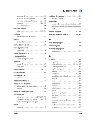 Corel PHOTO-PAINT

      máscaras de cor . . . . . . . . . . . . . . . . . . 370        moldura de máscara . . . . . . . . . . . . . . . . .364
      máscaras de cor uniforme . . . . . . . . . . 369                   ocultar e exibir . . . . . . . . . . . . . . . . . . .365
      máscaras em forma de borda . . . . . . . 367                   monitores
      remover . . . . . . . . . . . . . . . . . . . . 371, 372          avisar sobre cores não imprimíveis . .430
      usar canais de cor . . . . . . . . . . . . . . . . 368            configurações de gerenciamento de cores
máscaras de cor . . . . . . . . . . . . . . . . . . . . . 368           428
    criar . . . . . . . . . . . . . . . . . . . . . . . . 369, 370   montar imagens . . . . . . . . . . . . . . . . . 305, 306
medidas                                                              mudar a escala de objetos . . . . . . . . 400, 403
   alterar unidades de medida . . . . . . . . 280
menus                                                                N
   ocultar barra de menus . . . . . . . . . . . . 278                nível de ampliação . . . . . . . . . . . . . . . . . . .279
menus desdobráveis . . . . . . . . . . . . . . . . . 268             nivelar objetos . . . . . . . . . . . . . . . . . . . . . .399
mesa digitalizadora                                                  números de páginas
   configurar . . . . . . . . . . . . . . . . . . . . . . . 341         imprimir . . . . . . . . . . . . . . . . . . . . . . . .245
mesas digitalizadoras . . . . . . . . . . . . . . . . . 341
Microsoft Office                                                     O
    exportar arquivos para . . . . . . . . . . . . 425               objetos . . . . . . . . . . . . . . . . . . . . . . . . . . . . .400
misturar                                                                 agrupar . . . . . . . . . . . . . . . . . . . . .397, 398
    canais de cor . . . . . . . . . . . . . . . . . . . . 323            alterar bordas . . . . . . . . . . . . 404, 406, 407
    criar cores . . . . . . . . . . . . . . . . . . . . . . . 287        alterar propriedades . . . . . . . . . . . . . . .397
misturar cores . . . . . . . . . . . . . . . . . . 354, 355              aplicar perspectiva . . . . . . . . . . . . . . . .404
                                                                         clonar . . . . . . . . . . . . . . . . . . . . . . . . . .350
modelar lentes . . . . . . . . . . . . . . . . . . . . . . 361
                                                                         combinar . . . . . . . . . . . . . . . . . . .397, 399
modelos de cor                                                           combinar com o fundo . . . . . . . . . . . .399
   alterar . . . . . . . . . . . . . . . . . . . . . . . . . . 280       copiar . . . . . . . . . . . . . . . . . . . . . . . . . .397
modificar instalações . . . . . . . . . . . . . . . . . . 10             criar . . . . . . . . . . . . . . . . . . . . . . . . . . . .394
modo de cor da paleta                                                    desagrupar . . . . . . . . . . . . . . . . . . . . . .398
   salvar opções de conversão . . . . . . . . . 297                      distorcer . . . . . . . . . . . . . . . . . . . . . . . .404
   simular . . . . . . . . . . . . . . . . . . . . . . . . . 296         distribuir . . . . . . . . . . . . . . . . . . . . . . . .397
                                                                         girar . . . . . . . . . . . . . . . . . . . . . . . . . . . .403
modo de cores indexadas . . . . . . . . . . . . 296
                                                                         grupos de aparagem . . . . . . . . . . . . . .397
modos de cor                                                             inclinar . . . . . . . . . . . . . . . . . . . . . . . . .403
   alterar . . . . . . . . . . . . . . . . . . 280, 295, 296             lentes . . . . . . . . . . . . . . . . . . . . . . . . . . .358
   converter em cores da paleta . . . 296, 297                           misturar com o fundo . . . . . . . . . . . . .406
   exibir informações da imagem . . . . . . 277                          pintar . . . . . . . . . . . . . . . . . . . . . . . . . .335
moiré                                                                    redimensionar e mudar a escala . . . . .403
    remover . . . . . . . . . . . . . . . . . . . . . . . . 345          renomear . . . . . . . . . . . . . . . . . . . . . . .397


Índice                                                                                                                              507
 