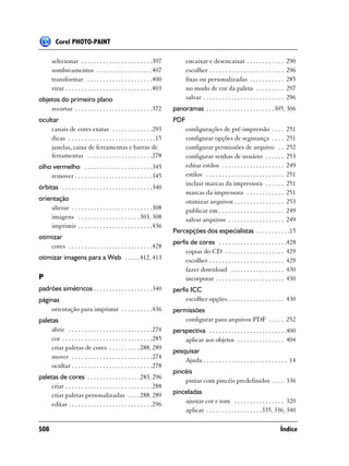 Corel PHOTO-PAINT

       selecionar . . . . . . . . . . . . . . . . . . . . . . .397              encaixar e desencaixar . . . . . . . . . . . .               290
       sombreamentos . . . . . . . . . . . . . . . . . .407                     escolher . . . . . . . . . . . . . . . . . . . . . . . .     296
       transformar . . . . . . . . . . . . . . . . . . . . .400                 fixas ou personalizadas . . . . . . . . . . .                285
       virar . . . . . . . . . . . . . . . . . . . . . . . . . . . .403         no modo de cor da paleta . . . . . . . . .                   297
objetos do primeiro plano                                                       salvar . . . . . . . . . . . . . . . . . . . . . . . . . .   296
    recortar . . . . . . . . . . . . . . . . . . . . . . . . .372         panoramas . . . . . . . . . . . . . . . . . . . . . .305, 306
ocultar                                                                   PDF
    canais de cores exatas . . . . . . . . . . . . .293                         configurações de pré-impressão . . . .                       251
    dicas . . . . . . . . . . . . . . . . . . . . . . . . . . . .15             configurar opções de segurança . . . .                       251
    janelas, caixa de ferramentas e barras de                                   configurar permissões de arquivo . .                         252
    ferramentas . . . . . . . . . . . . . . . . . . . . .278                    configurar senhas de usuário . . . . . .                     253
olho vermelho . . . . . . . . . . . . . . . . . . . . . .345                    editar estilos . . . . . . . . . . . . . . . . . . . .       249
    remover . . . . . . . . . . . . . . . . . . . . . . . . .345                estilos . . . . . . . . . . . . . . . . . . . . . . . . .    251
                                                                                incluir marcas da impressora . . . . . .                     251
órbitas . . . . . . . . . . . . . . . . . . . . . . . . . . . . .340
                                                                                marcas da impressora . . . . . . . . . . . .                 251
orientação                                                                      otimizar arquivos . . . . . . . . . . . . . . . .            253
    alterar . . . . . . . . . . . . . . . . . . . . . . . . . .308              publicar em . . . . . . . . . . . . . . . . . . . . .        249
    imagens . . . . . . . . . . . . . . . . . . . . 303, 308                    salvar arquivos . . . . . . . . . . . . . . . . . .          249
    imprimir . . . . . . . . . . . . . . . . . . . . . . . .436
                                                                          Percepções dos especialistas . . . . . . . . . . .15
otimizar
                                                                          perfis de cores . . . . . . . . . . . . . . . . . . . . . .428
    cores . . . . . . . . . . . . . . . . . . . . . . . . . . .428
                                                                               copiar do CD . . . . . . . . . . . . . . . . . . . 429
otimizar imagens para a Web . . . . . 412, 413                                 escolher . . . . . . . . . . . . . . . . . . . . . . . . 429
                                                                               fazer download . . . . . . . . . . . . . . . . . 430
P                                                                              incorporar . . . . . . . . . . . . . . . . . . . . . . 430
padrões simétricos . . . . . . . . . . . . . . . . . . .340               perfis ICC
páginas                                                                        escolher opções . . . . . . . . . . . . . . . . . . 430
    orientação para imprimir . . . . . . . . . .436                       permissões
paletas                                                                       configurar para arquivos PDF . . . . . 252
     abrir . . . . . . . . . . . . . . . . . . . . . . . . . . .274       perspectiva . . . . . . . . . . . . . . . . . . . . . . . . .400
     cor . . . . . . . . . . . . . . . . . . . . . . . . . . . . .285         aplicar aos objetos . . . . . . . . . . . . . . . 404
     criar paletas de cores . . . . . . . . . . 288, 289
                                                                          pesquisar
     mover . . . . . . . . . . . . . . . . . . . . . . . . . .274
                                                                              Ajuda . . . . . . . . . . . . . . . . . . . . . . . . . . . 14
     ocultar . . . . . . . . . . . . . . . . . . . . . . . . . .278
                                                                          pincéis
paletas de cores . . . . . . . . . . . . . . . . . 283, 296
                                                                              pintar com pincéis predefinidos . . . . 336
     criar . . . . . . . . . . . . . . . . . . . . . . . . . . . .288
     criar paletas personalizadas . . . . 288, 289                        pinceladas
     editar . . . . . . . . . . . . . . . . . . . . . . . . . . .296          ajustar cor e tom . . . . . . . . . . . . . . . . 320
                                                                              aplicar . . . . . . . . . . . . . . . . . .335, 336, 340

508                                                                                                                                     Índice
 