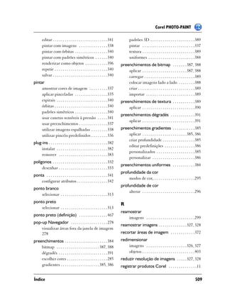 Corel PHOTO-PAINT

       editar . . . . . . . . . . . . . . . . . . . . . . . . . . . 341          padrões 3D . . . . . . . . . . . . . . . . . . . . . .389
       pintar com imagens . . . . . . . . . . . . . . 338                        pintar . . . . . . . . . . . . . . . . . . . . . . . . . .337
       pintar com órbitas . . . . . . . . . . . . . . . . 340                    textura . . . . . . . . . . . . . . . . . . . . . . . . . .389
       pintar com padrões simétricos . . . . . . 340                             uniformes . . . . . . . . . . . . . . . . . . . . . . .384
       renderizar como objetos . . . . . . . . . . . 396                  preenchimentos de bitmap . . . . . . . 387, 388
       repetir . . . . . . . . . . . . . . . . . . . . . . . . . . 340        aplicar . . . . . . . . . . . . . . . . . . . . . .387, 388
       salvar . . . . . . . . . . . . . . . . . . . . . . . . . . . 340       carregar . . . . . . . . . . . . . . . . . . . . . . . . .389
pintar                                                                        colocar imagens lado a lado . . . . . . . .388
     amostrar cores de imagem . . . . . . . . . 337                           criar . . . . . . . . . . . . . . . . . . . . . . . . . . . .389
     aplicar pinceladas . . . . . . . . . . . . . . . . 335                   importar . . . . . . . . . . . . . . . . . . . . . . . .389
     espirais . . . . . . . . . . . . . . . . . . . . . . . . . 340       preenchimentos de textura . . . . . . . . . . .389
     órbitas . . . . . . . . . . . . . . . . . . . . . . . . . . 340          aplicar . . . . . . . . . . . . . . . . . . . . . . . . . .390
     padrões simétricos . . . . . . . . . . . . . . . . 340
                                                                          preenchimentos dégradés . . . . . . . . . . . .391
     usar canetas sensíveis à pressão . . . . . 341
                                                                              aplicar . . . . . . . . . . . . . . . . . . . . . . . . . .391
     usar preenchimentos . . . . . . . . . . . . . . 337
     utilizar imagens espalhadas . . . . . . . . 338                      preenchimentos gradientes . . . . . . . . . . .385
     utilizar pincéis predefinidos . . . . . . . . 336                        aplicar . . . . . . . . . . . . . . . . . . . . . .385, 386
                                                                              criar profundidade . . . . . . . . . . . . . . . .385
plug-ins . . . . . . . . . . . . . . . . . . . . . . . . . . . . . 382
                                                                              editar predefinições . . . . . . . . . . . . . . .386
    instalar . . . . . . . . . . . . . . . . . . . . . . . . . 382
                                                                              personalizados . . . . . . . . . . . . . . . . . . .385
    remover . . . . . . . . . . . . . . . . . . . . . . . . 383
                                                                              personalizar . . . . . . . . . . . . . . . . . . . . .386
polígonos . . . . . . . . . . . . . . . . . . . . . . . . . . . 332
                                                                          preenchimentos uniformes . . . . . . . . . . .384
     desenhar . . . . . . . . . . . . . . . . . . . . . . . . 333
                                                                          profundidade da cor
ponta . . . . . . . . . . . . . . . . . . . . . . . . . . . . . . 341
                                                                              modos de cor, . . . . . . . . . . . . . . . . . . . .295
    configurar atributos . . . . . . . . . . . . . . . 342
                                                                          profundidade de cor
ponto branco
                                                                              alterar . . . . . . . . . . . . . . . . . . . . . . . . . .296
    selecionar . . . . . . . . . . . . . . . . . . . . . . . 313
ponto preto
                                                                          R
    selecionar . . . . . . . . . . . . . . . . . . . . . . . 313
                                                                          reamostrar
ponto preto (definição) . . . . . . . . . . . . . . 467
                                                                              imagens . . . . . . . . . . . . . . . . . . . . . . . .299
pop-up Navegador . . . . . . . . . . . . . . . . . . 278
                                                                          reamostrar imagens . . . . . . . . . . . . . . 327, 328
    visualizar áreas fora da janela de imagem
    278                                                                   recortar áreas de imagem . . . . . . . . . . . .372
preenchimentos . . . . . . . . . . . . . . . . . . . . . 384              redimensionar
    bitmap . . . . . . . . . . . . . . . . . . . . . 387, 388                 imagens . . . . . . . . . . . . . . . . . . . .326, 327
    dégradés . . . . . . . . . . . . . . . . . . . . . . . . 391              objetos . . . . . . . . . . . . . . . . . . . . . . . . . .403
    escolher cores . . . . . . . . . . . . . . . . . . . . 285            reduzir resolução de imagens . . . . . 327, 328
    gradientes . . . . . . . . . . . . . . . . . . . 385, 386             registrar produtos Corel . . . . . . . . . . . . . .11

Índice                                                                                                                                    509
 