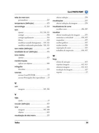 Corel PHOTO-PAINT

telas de meio-tom                                                               alterar exibição . . . . . . . . . . . . . . . . . . .278
     personalizar . . . . . . . . . . . . . . . . . . . . . 247           visualizações . . . . . . . . . . . . . . . . . . . . . . . .277
temperatura (definição) . . . . . . . . . . . . . . 475                        alterar exibições da imagem . . . . . . . .278
terminologia . . . . . . . . . . . . . . . . . . . . . 12, 263            visualizadores de cores
tom                                                                            escolher cores . . . . . . . . . . . . . . . .286, 287
       ajustar . . . . . . . . . . . . . . . . . . 311, 318, 321          visualizar
       corrigir . . . . . . . . . . . . . . . . . . . . . . . . . 358          alterar visualização da imagem . . . . .277
       corrigir rapidamente . . . . . . . . . . . . . . 316                    aumentar a velocidade . . . . . . . .436, 437
       filtros . . . . . . . . . . . . . . . . . . . . . . . . . . 319         enquadrar . . . . . . . . . . . . . . . . . . . . . . .277
       modificar usando histogramas . . 319, 321                               ocultar gráficos . . . . . . . . . . . . . . . . . . .437
       modificar utilizando pinceladas 320, 321                                ocultar janelas . . . . . . . . . . . . . . . . . . .278
tom médio (definição) . . . . . . . . . . . . . . . 447                        separações de cores . . . . . . . . . . . . . . .437
                                                                               trabalhos de impressão . . . . . . . .436, 437
tonalidade da cor (definição) . . . . . . . . . . 476
tons médios                                                               W
    ajustar . . . . . . . . . . . . . . . . . . . . . . . . . . 315
                                                                          Web
transformações
                                                                             efeitos de ativação . . . . . . . . . . . . . . . .415
     aplicar aos objetos . . . . . . . . . . . . . . . . 400
                                                                             exportar imagens . . . . . . . . . . . . .412, 413
triângulos                                                                   otimizar imagens . . . . . . . . . . . . .412, 413
     desenhar . . . . . . . . . . . . . . . . . . . . . . . . 333            resolução da imagem . . . . . . . . . . . . . .327
tutoriais                                                                    suporte . . . . . . . . . . . . . . . . . . . . . . . . . .17
    acessar CorelTUTOR . . . . . . . . . . . . . . 15
    acessar Percepções dos especialistas . . 15

U
unir
       imagens . . . . . . . . . . . . . . . . . . . . 305, 306

V
VBA
       ajuda . . . . . . . . . . . . . . . . . . . . . . . . . . . . 15
vincular (definição) . . . . . . . . . . . . . . . . . . 477
virar . . . . . . . . . . . . . . . . . . . . . . . . . . . . . . . 400
     imagens . . . . . . . . . . . . . . . . . . . . 307, 308
     objetos . . . . . . . . . . . . . . . . . . . . . . . . . 403
visualização de tela inteira . . . . . . . . . . . . 277


Índice                                                                                                                                 511
 