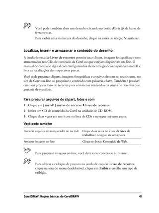 Você pode também abrir um desenho clicando no botão Abrir             da barra de
        ferramentas.
        Para exibir uma miniatura do desenho, clique na caixa de seleção Visualizar.


Localizar, inserir e armazenar o conteúdo do desenho
A janela de encaixe Livro de recortes permite usar clipart, imagens fotográficas e sons
armazenados nos CDs de conteúdo da Corel ou que estejam disponíveis on-line. O
manual de conteúdo digital contém figuras dos elementos gráficos disponíveis no CD e
lista as localizações das respectivas pastas.
Você pode procurar cliparts, imagens fotográficas e arquivos de som no seu sistema, no
site da Corel on-line ou pesquisar o conteúdo com palavras-chave. Também é possível
criar seu próprio livro de recortes para armazenar conteúdos da janela de desenho que
gostaria de reutilizar.

Para procurar arquivos de clipart, fotos e som
1 Clique em Janela Janelas de encaixe Livro de recortes.
2 Insira um CD de conteúdo da Corel na unidade de CD-ROM.
3 Clique duas vezes em um ícone na lista de CDs e navegue até uma pasta.

Você pode também

Procurar arquivos no computador ou na rede   Clique duas vezes no ícone da Área de
                                             trabalho e navegue até uma pasta.

Procurar imagens on-line                     Clique no botão Conteúdo da Web.


        Para procurar imagens on-line, você deve estar conectado à Internet.


        Para alterar a exibição de procura na janela de encaixe Livro de recortes,
        clique na seta do menu desdobrável, clique em Exibir e escolha um tipo de
        exibição.




CorelDRAW: Noções básicas do CorelDRAW                                                  41
 