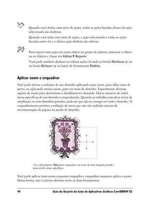 Quando você desfaz uma série de ações, todas as ações listadas abaixo da ação
        selecionada são desfeitas.
        Quando você refaz uma série de ações, a ação selecionada e todas as ações
        listadas entre ela e a última ação desfeita são refeitas.


        Para repetir uma ação em outro objeto ou grupo de objetos, selecione o objeto
        ou os objetos e clique em Editar Repetir.
        Você pode também desfazer ou refazer ações clicando no botão Desfazer        ou
        no botão Refazer na barra de ferramentas Padrão.


Aplicar zoom e enquadrar
Você pode alterar a exibição de um desenho aplicando mais zoom, para olhar mais de
perto, ou aplicando menos zoom, para ver mais do desenho. Experimente diversas
opções de zoom para determinar o detalhamento desejado. Outra maneira de exibir
áreas específicas de um desenho é enquadrando. Quando se trabalha com altos níveis de
ampliação ou com desenhos grandes, pode ser que não se consiga ver todo o desenho. O
enquadramento permite a exibição de áreas que não são exibidas através da
movimentação da página na janela de desenho.




           Use a ferramenta Mão para enquadrar em torno de uma imagem grande e
           para exibir áreas específicas.

Você pode aplicar mais zoom enquanto enquadra e enquadrar enquanto aplica o zoom.
Dessa forma, não é preciso alternar entre as duas ferramentas.


44                         Guia do Usuário da Suíte de Aplicativos Gráficos CorelDRAW X3
 
