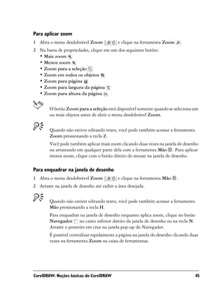 Para aplicar zoom
1 Abra o menu desdobrável Zoom              e clique na ferramenta Zoom       .
2 Na barra de propriedades, clique em um dos seguintes botões:
  • Mais zoom
  • Menos zoom
  • Zoom para a seleção
  • Zoom em todos os objetos
  • Zoom para página
  • Zoom para largura da página
  • Zoom para altura da página


        O botão Zoom para a seleção está disponível somente quando se seleciona um
        ou mais objetos antes de abrir o menu desdobrável Zoom.


        Quando não estiver editando texto, você pode também acessar a ferramenta
        Zoom pressionando a tecla Z.
        Você pode também aplicar mais zoom clicando duas vezes na janela de desenho
        ou arrastando em qualquer parte dela com a ferramenta Mão . Para aplicar
        menos zoom, clique com o botão direito do mouse na janela de desenho.

Para enquadrar na janela de desenho
1 Abra o menu desdobrável Zoom              e clique na ferramenta Mão    .
2 Arraste na janela de desenho até exibir a área desejada.


        Quando não estiver editando texto, você pode também acessar a ferramenta
        Mão pressionando a tecla H.
        Para enquadrar na janela de desenho enquanto aplica zoom, clique no botão
        Navegador no canto inferior direito da janela de desenho ou na tecla N.
        Arraste o ponteiro em cruz na janela pop-up do Navegador.
        É possível centralizar rapidamente a página na janela do desenho clicando duas
        vezes na ferramenta Zoom na caixa de ferramentas.




CorelDRAW: Noções básicas do CorelDRAW                                              45
 