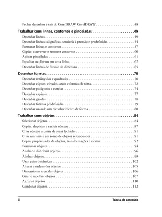 Fechar desenhos e sair do CorelDRAW CorelDRAW . . . . . . . . . . . . . . . . . . . . . 48
Trabalhar com linhas, contornos e pinceladas . . . . . . . . . . . . . . . . . . . . .49
     Desenhar linhas . . . . . . . . . . . . . . . . . . . . . . . . . . . . . . . . . . . . . . . . . . . . . . . . . 49
     Desenhar linhas caligráficas, sensíveis à pressão e predefinidas . . . . . . . . . . . . . . 54
     Formatar linhas e contornos . . . . . . . . . . . . . . . . . . . . . . . . . . . . . . . . . . . . . . . . 57
     Copiar, converter e remover contornos . . . . . . . . . . . . . . . . . . . . . . . . . . . . . . . . 60
     Aplicar pinceladas . . . . . . . . . . . . . . . . . . . . . . . . . . . . . . . . . . . . . . . . . . . . . . . 61
     Espalhar os objetos em uma linha. . . . . . . . . . . . . . . . . . . . . . . . . . . . . . . . . . . . 62
     Desenhar linhas de fluxo e de dimensão . . . . . . . . . . . . . . . . . . . . . . . . . . . . . . . 65
Desenhar formas . . . . . . . . . . . . . . . . . . . . . . . . . . . . . . . . . . . . . . . . . . . .70
     Desenhar retângulos e quadrados . . . . . . . . . . . . . . . . . . . . . . . . . . . . . . . . . . . . 70
     Desenhar elipses, círculos, arcos e formas de torta. . . . . . . . . . . . . . . . . . . . . . . . 72
     Desenhar polígonos e estrelas . . . . . . . . . . . . . . . . . . . . . . . . . . . . . . . . . . . . . . . 74
     Desenhar espirais . . . . . . . . . . . . . . . . . . . . . . . . . . . . . . . . . . . . . . . . . . . . . . . . 77
     Desenhar grades. . . . . . . . . . . . . . . . . . . . . . . . . . . . . . . . . . . . . . . . . . . . . . . . . 78
     Desenhar formas predefinidas. . . . . . . . . . . . . . . . . . . . . . . . . . . . . . . . . . . . . . . 79
     Desenhar usando um reconhecimento de forma . . . . . . . . . . . . . . . . . . . . . . . . . 80
Trabalhar com objetos . . . . . . . . . . . . . . . . . . . . . . . . . . . . . . . . . . . . . . .84
     Selecionar objetos. . . . . . . . . . . . . . . . . . . . . . . . . . . . . . . . . . . . . . . . . . . . . . . . 84
     Copiar, duplicar e excluir objetos . . . . . . . . . . . . . . . . . . . . . . . . . . . . . . . . . . . . 87
     Criar objetos a partir de áreas fechadas . . . . . . . . . . . . . . . . . . . . . . . . . . . . . . . . 91
     Criar um limite em torno de objetos selecionados . . . . . . . . . . . . . . . . . . . . . . . . 91
     Copiar propriedades de objetos, transformações e efeitos. . . . . . . . . . . . . . . . . . . 92
     Posicionar objetos. . . . . . . . . . . . . . . . . . . . . . . . . . . . . . . . . . . . . . . . . . . . . . . . 94
     Alinhar e distribuir objetos. . . . . . . . . . . . . . . . . . . . . . . . . . . . . . . . . . . . . . . . . 96
     Alinhar objetos. . . . . . . . . . . . . . . . . . . . . . . . . . . . . . . . . . . . . . . . . . . . . . . . . . 99
     Usar guias dinâmicas . . . . . . . . . . . . . . . . . . . . . . . . . . . . . . . . . . . . . . . . . . . . 102
     Alterar a ordem dos objetos . . . . . . . . . . . . . . . . . . . . . . . . . . . . . . . . . . . . . . . 105
     Dimensionar e escalar objetos. . . . . . . . . . . . . . . . . . . . . . . . . . . . . . . . . . . . . . 106
     Girar e espelhar objetos . . . . . . . . . . . . . . . . . . . . . . . . . . . . . . . . . . . . . . . . . . 107
     Agrupar objetos . . . . . . . . . . . . . . . . . . . . . . . . . . . . . . . . . . . . . . . . . . . . . . . . 110
     Combinar objetos. . . . . . . . . . . . . . . . . . . . . . . . . . . . . . . . . . . . . . . . . . . . . . . 112


ii                                                                                              Tabela de conteúdo
 