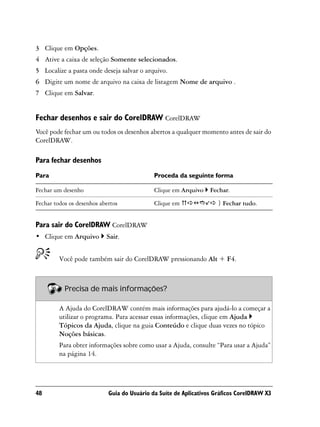 3 Clique em Opções.
4 Ative a caixa de seleção Somente selecionados.
5 Localize a pasta onde deseja salvar o arquivo.
6 Digite um nome de arquivo na caixa de listagem Nome de arquivo .
7 Clique em Salvar.


Fechar desenhos e sair do CorelDRAW CorelDRAW
Você pode fechar um ou todos os desenhos abertos a qualquer momento antes de sair do
CorelDRAW.

Para fechar desenhos
Para                                         Proceda da seguinte forma

Fechar um desenho                            Clique em Arquivo    Fechar.

Fechar todos os desenhos abertos             Clique em               } Fechar tudo.


Para sair do CorelDRAW CorelDRAW
• Clique em Arquivo        Sair.


         Você pode também sair do CorelDRAW pressionando Alt + F4.



           Precisa de mais informações?

         A Ajuda do CorelDRAW contém mais informações para ajudá-lo a começar a
         utilizar o programa. Para acessar essas informações, clique em Ajuda
         Tópicos da Ajuda, clique na guia Conteúdo e clique duas vezes no tópico
         Noções básicas.
         Para obter informações sobre como usar a Ajuda, consulte “Para usar a Ajuda”
         na página 14.




48                          Guia do Usuário da Suíte de Aplicativos Gráficos CorelDRAW X3
 