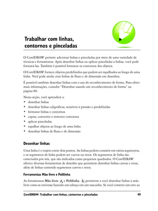 Trabalhar com linhas,
contornos e pinceladas
O CorelDRAW permite adicionar linhas e pinceladas por meio de uma variedade de
técnicas e ferramentas. Após desenhar linhas ou aplicar pinceladas a linhas, você pode
formatá-las. Também é possível formatar os contornos dos objetos.
O CorelDRAW fornece objetos predefinidos que podem ser espalhados ao longo de uma
linha. Você pode ainda criar linhas de fluxo e de dimensão em desenhos.
É possível também desenhar linhas com o uso do reconhecimento de forma. Para obter
mais informações, consulte “Desenhar usando um reconhecimento de forma” na
página 80.
Nesta seção, você aprenderá a:
• desenhar linhas
• desenhar linhas caligráficas, sensíveis à pressão e predefinidas
• formatar linhas e contornos
• copiar, converter e remover contornos
• aplicar pinceladas
• espalhar objetos ao longo de uma linha
• desenhar linhas de fluxo e de dimensão


Desenhar linhas
Uma linha é o trajeto entre dois pontos. As linhas podem consistir em vários segmentos,
e os segmentos de linha podem ser curvos ou retos. Os segmentos de linha são
conectados por nós, que são indicados como pequenos quadrados. O CorelDRAW
oferece diversas ferramentas de desenho que permitem desenhar linhas curvas e retas,
além de linhas contendo segmentos curvos e retos.

Ferramentas Mão livre e Polilinha
As ferramentas Mão livre       e Polilinha    permitem a você desenhar linhas à mão
livre como se estivesse fazendo um esboço em um rascunho. Se você cometer um erro ao

CorelDRAW: Trabalhar com linhas, contornos e pinceladas                              49
 