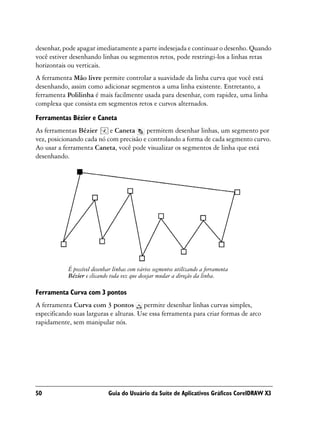 desenhar, pode apagar imediatamente a parte indesejada e continuar o desenho. Quando
você estiver desenhando linhas ou segmentos retos, pode restringi-los a linhas retas
horizontais ou verticais.
A ferramenta Mão livre permite controlar a suavidade da linha curva que você está
desenhando, assim como adicionar segmentos a uma linha existente. Entretanto, a
ferramenta Polilinha é mais facilmente usada para desenhar, com rapidez, uma linha
complexa que consista em segmentos retos e curvos alternados.

Ferramentas Bézier e Caneta
As ferramentas Bézier      e Caneta     permitem desenhar linhas, um segmento por
vez, posicionando cada nó com precisão e controlando a forma de cada segmento curvo.
Ao usar a ferramenta Caneta, você pode visualizar os segmentos de linha que está
desenhando.




            É possível desenhar linhas com vários segmentos utilizando a ferramenta
            Bézier e clicando toda vez que desejar mudar a direção da linha.

Ferramenta Curva com 3 pontos
A ferramenta Curva com 3 pontos permite desenhar linhas curvas simples,
especificando suas larguras e alturas. Use essa ferramenta para criar formas de arco
rapidamente, sem manipular nós.




50                           Guia do Usuário da Suíte de Aplicativos Gráficos CorelDRAW X3
 