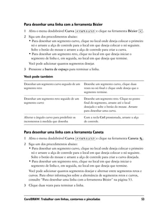 Para desenhar uma linha com a ferramenta Bézier
1 Abra o menu desdobrável Curva                      e clique na ferramenta Bézier          .
2 Siga um dos procedimentos abaixo:
  • Para desenhar um segmento curvo, clique no local onde deseja colocar o primeiro
    nó e arraste a alça de controle para o local em que deseja colocar o nó seguinte.
    Solte o botão do mouse e arraste a alça de controle para criar a curva.
  • Para desenhar um segmento reto, clique no local em que deseja iniciar o
    segmento de linha e, em seguida, no local em que deseja que termine.
  Você pode adicionar quantos segmentos desejar.
3 Pressione a barra de espaço para terminar a linha.

Você pode também

Desenhar um segmento curvo seguido de um    Desenhe um segmento curvo, clique duas
segmento reto                               vezes no nó final e clique onde deseja que o
                                            segmento termine.

Desenhar um segmento reto seguido de um     Desenhe um segmento reto. Clique no ponto
segmento curvo                              final do segmento, arraste até o local
                                            desejado e solte o botão do mouse. Arraste
                                            para desenhar uma curva.

Alterar o ângulo curvo para predefinir os   Com a tecla Ctrl pressionada, arraste a alça
incrementos à medida que desenha            de controle.


Para desenhar uma linha com a ferramenta Caneta
1 Abra o menu desdobrável Curva                      e clique na ferramenta Caneta          .
2 Siga um dos procedimentos abaixo:
  • Para desenhar um segmento curvo, clique no local onde deseja colocar o primeiro
    nó e arraste a alça de controle para o local em que deseja colocar o nó seguinte.
    Solte o botão do mouse e arraste a alça de controle para criar a curva desejada.
  • Para desenhar um segmento reto, clique no local em que deseja iniciar o
    segmento de linha e, em seguida, no local em que deseja que termine.
  Você pode adicionar quantos segmentos desejar e alternar entre segmentos retos e
  curvos. Para obter informações sobre a alternância de segmentos retos e curvos,
  consulte “Para desenhar uma linha com a ferramenta Bézier” na página 53.
3 Clique duas vezes para terminar a linha.


CorelDRAW: Trabalhar com linhas, contornos e pinceladas                                    53
 