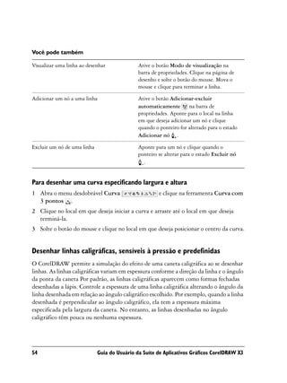 Você pode também

Visualizar uma linha ao desenhar              Ative o botão Modo de visualização na
                                              barra de propriedades. Clique na página de
                                              desenho e solte o botão do mouse. Mova o
                                              mouse e clique para terminar a linha.

Adicionar um nó a uma linha                   Ative o botão Adicionar-excluir
                                              automaticamente na barra de
                                              propriedades. Aponte para o local na linha
                                              em que deseja adicionar um nó e clique
                                              quando o ponteiro for alterado para o estado
                                              Adicionar nó .

Excluir um nó de uma linha                    Aponte para um nó e clique quando o
                                              ponteiro se alterar para o estado Excluir nó
                                                .


Para desenhar uma curva especificando largura e altura
1 Abra o menu desdobrável Curva                        e clique na ferramenta Curva com
  3 pontos .
2 Clique no local em que deseja iniciar a curva e arraste até o local em que deseja
  terminá-la.
3 Solte o botão do mouse e clique no local em que deseja posicionar o centro da curva.


Desenhar linhas caligráficas, sensíveis à pressão e predefinidas
O CorelDRAW permite a simulação do efeito de uma caneta caligráfica ao se desenhar
linhas. As linhas caligráficas variam em espessura conforme a direção da linha e o ângulo
da ponta da caneta Por padrão, as linhas caligráficas aparecem como formas fechadas
desenhadas a lápis. Controle a espessura de uma linha caligráfica alterando o ângulo da
linha desenhada em relação ao ângulo caligráfico escolhido. Por exemplo, quando a linha
desenhada é perpendicular ao ângulo caligráfico, ela tem a espessura máxima
especificada pela largura da caneta. No entanto, as linhas desenhadas no ângulo
caligráfico têm pouca ou nenhuma espessura.




54                           Guia do Usuário da Suíte de Aplicativos Gráficos CorelDRAW X3
 