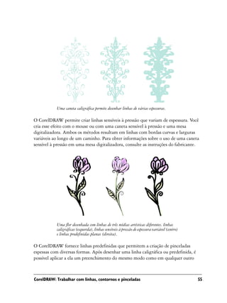 Uma caneta caligráfica permite desenhar linhas de várias espessuras.

O CorelDRAW permite criar linhas sensíveis à pressão que variam de espessura. Você
cria esse efeito com o mouse ou com uma caneta sensível à pressão e uma mesa
digitalizadora. Ambos os métodos resultam em linhas com bordas curvas e larguras
variáveis ao longo de um caminho. Para obter informações sobre o uso de uma caneta
sensível à pressão em uma mesa digitalizadora, consulte as instruções do fabricante.




           Uma flor desenhada com linhas de três mídias artísticas diferentes. linhas
           caligráficas (esquerda), linhas sensíveis à pressão de espessura variável (centro)
           e linhas predefinidas planas (direita).

O CorelDRAW fornece linhas predefinidas que permitem a criação de pinceladas
espessas com diversas formas. Após desenhar uma linha caligráfica ou predefinida, é
possível aplicar a ela um preenchimento do mesmo modo como em qualquer outro



CorelDRAW: Trabalhar com linhas, contornos e pinceladas                                         55
 
