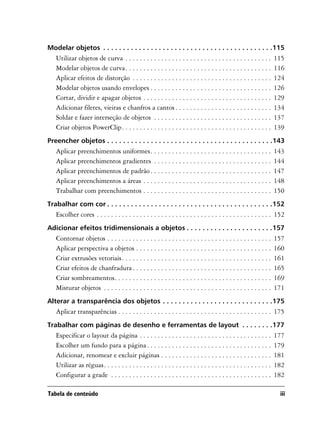 Modelar objetos . . . . . . . . . . . . . . . . . . . . . . . . . . . . . . . . . . . . . . . . . . .115
   Utilizar objetos de curva . . . . . . . . . . . . . . . . . . . . . . . . . . . . . . . . . . . . . . . . .       115
   Modelar objetos de curva. . . . . . . . . . . . . . . . . . . . . . . . . . . . . . . . . . . . . . . . .         116
   Aplicar efeitos de distorção . . . . . . . . . . . . . . . . . . . . . . . . . . . . . . . . . . . . . . .        124
   Modelar objetos usando envelopes . . . . . . . . . . . . . . . . . . . . . . . . . . . . . . . . . .              126
   Cortar, dividir e apagar objetos . . . . . . . . . . . . . . . . . . . . . . . . . . . . . . . . . . . .          129
   Adicionar filetes, vieiras e chanfros a cantos . . . . . . . . . . . . . . . . . . . . . . . . . . .              134
   Soldar e fazer interseção de objetos . . . . . . . . . . . . . . . . . . . . . . . . . . . . . . . . .            137
   Criar objetos PowerClip. . . . . . . . . . . . . . . . . . . . . . . . . . . . . . . . . . . . . . . . . .        139
Preencher objetos . . . . . . . . . . . . . . . . . . . . . . . . . . . . . . . . . . . . . . . . . .143
   Aplicar preenchimentos uniformes. . . . . . . . . . . . . . . . . . . . . . . . . . . . . . . . . .               143
   Aplicar preenchimentos gradientes . . . . . . . . . . . . . . . . . . . . . . . . . . . . . . . . .               144
   Aplicar preenchimentos de padrão . . . . . . . . . . . . . . . . . . . . . . . . . . . . . . . . . .              147
   Aplicar preenchimentos a áreas . . . . . . . . . . . . . . . . . . . . . . . . . . . . . . . . . . . .            148
   Trabalhar com preenchimentos . . . . . . . . . . . . . . . . . . . . . . . . . . . . . . . . . . . .              150
Trabalhar com cor . . . . . . . . . . . . . . . . . . . . . . . . . . . . . . . . . . . . . . . . . .152
   Escolher cores . . . . . . . . . . . . . . . . . . . . . . . . . . . . . . . . . . . . . . . . . . . . . . . . . 152
Adicionar efeitos tridimensionais a objetos . . . . . . . . . . . . . . . . . . . . . .157
   Contornar objetos . . . . . . . . . . . . . . . . . . . . . . . . . . . . . . . . . . . . . . . . . . . . . .     157
   Aplicar perspectiva a objetos . . . . . . . . . . . . . . . . . . . . . . . . . . . . . . . . . . . . . .         160
   Criar extrusões vetoriais. . . . . . . . . . . . . . . . . . . . . . . . . . . . . . . . . . . . . . . . . .      161
   Criar efeitos de chanfradura . . . . . . . . . . . . . . . . . . . . . . . . . . . . . . . . . . . . . . .        165
   Criar sombreamentos. . . . . . . . . . . . . . . . . . . . . . . . . . . . . . . . . . . . . . . . . . . .        169
   Misturar objetos . . . . . . . . . . . . . . . . . . . . . . . . . . . . . . . . . . . . . . . . . . . . . . .    171
Alterar a transparência dos objetos . . . . . . . . . . . . . . . . . . . . . . . . . . . .175
   Aplicar transparências . . . . . . . . . . . . . . . . . . . . . . . . . . . . . . . . . . . . . . . . . . . 175
Trabalhar com páginas de desenho e ferramentas de layout . . . . . . . .177
   Especificar o layout da página . . . . . . . . . . . . . . . . . . . . . . . . . . . . . . . . . . . . .          177
   Escolher um fundo para a página . . . . . . . . . . . . . . . . . . . . . . . . . . . . . . . . . . .             179
   Adicionar, renomear e excluir páginas . . . . . . . . . . . . . . . . . . . . . . . . . . . . . . .               181
   Utilizar as réguas. . . . . . . . . . . . . . . . . . . . . . . . . . . . . . . . . . . . . . . . . . . . . . .   182
   Configurar a grade . . . . . . . . . . . . . . . . . . . . . . . . . . . . . . . . . . . . . . . . . . . . .      182

Tabela de conteúdo                                                                                                    iii
 