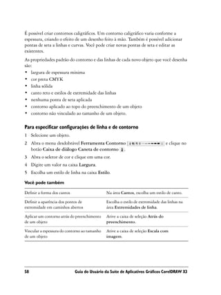 É possível criar contornos caligráficos. Um contorno caligráfico varia conforme a
espessura, criando o efeito de um desenho feito à mão. Também é possível adicionar
pontas de seta a linhas e curvas. Você pode criar novas pontas de seta e editar as
existentes.
As propriedades padrão do contorno e das linhas de cada novo objeto que você desenha
são:
• largura de espessura mínima
• cor preta CMYK
• linha sólida
• canto reto e estilos de extremidade das linhas
• nenhuma ponta de seta aplicada
• contorno aplicado ao topo do preenchimento de um objeto
• contorno não vinculado ao tamanho de um objeto.

Para especificar configurações de linha e de contorno
1 Selecione um objeto.
2 Abra o menu desdobrável Ferramenta Contorno                                     e clique no
  botão Caixa de diálogo Caneta de contorno .
3 Abra o seletor de cor e clique em uma cor.
4 Digite um valor na caixa Largura.
5 Escolha um estilo de linha na caixa Estilo.

Você pode também

Definir a forma dos cantos                    Na área Cantos, escolha um estilo de canto.

Definir a aparência dos pontos de             Escolha o estilo de extremidade das linhas na
extremidade em caminhos abertos               área Extremidades de linha.

Aplicar um contorno atrás do preenchimento    Ative a caixa de seleção Atrás do
de um objeto                                  preenchimento.

Vincular a espessura do contorno ao tamanho   Ative a caixa de seleção Escala com
de um objeto                                  imagem.




58                           Guia do Usuário da Suíte de Aplicativos Gráficos CorelDRAW X3
 
