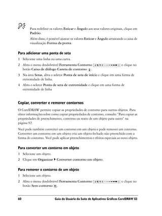 Para redefinir os valores Esticar e Ângulo aos seus valores originais, clique em
        Padrão.
        Além disso, é possível ajustar os valores Esticar e Ângulo arrastando a caixa de
        visualização Forma da ponta.

Para adicionar uma ponta de seta
1 Selecione uma linha ou uma curva.
2 Abra o menu desdobrável Ferramenta Contorno                               e clique no
  botão Caixa de diálogo Caneta de contorno .
3 Na área Setas, abra o seletor Ponta de seta de início e clique em uma forma de
  extremidade de linha.
4 Abra o seletor Ponta de seta de extremidade e clique em uma forma de
  extremidade de linha


Copiar, converter e remover contornos
O CorelDRAW permite copiar as propriedades de contorno para outros objetos. Para
obter informações sobre como copiar propriedades de contorno, consulte “Para copiar as
propriedades de preenchimento, contorno ou texto de um objeto para outro” na
página 92.
Você pode também converter um contorno em um objeto e pode remover um contorno.
Converter um contorno em um objeto cria um objeto fechado não preenchido com a
forma do contorno. Você pode aplicar preenchimentos e efeitos especiais ao novo objeto.

Para converter um contorno em objeto
1 Selecione um objeto.
2 Clique em Organizar       Converter contorno em objeto.

Para remover o contorno de um objeto
1 Selecione um objeto.
2 Abra o menu desdobrável Ferramenta Contorno                               e clique no
  botão Sem contorno .


60                        Guia do Usuário da Suíte de Aplicativos Gráficos CorelDRAW X3
 