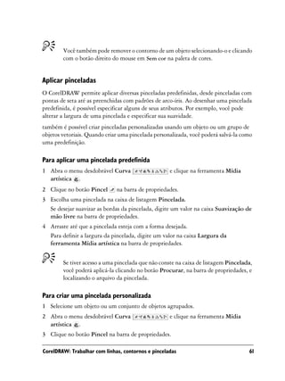 Você também pode remover o contorno de um objeto selecionando-o e clicando
        com o botão direito do mouse em Sem cor na paleta de cores.


Aplicar pinceladas
O CorelDRAW permite aplicar diversas pinceladas predefinidas, desde pinceladas com
pontas de seta até as preenchidas com padrões de arco-íris. Ao desenhar uma pincelada
predefinida, é possível especificar alguns de seus atributos. Por exemplo, você pode
alterar a largura de uma pincelada e especificar sua suavidade.
também é possível criar pinceladas personalizadas usando um objeto ou um grupo de
objetos vetoriais. Quando criar uma pincelada personalizada, você poderá salvá-la como
uma predefinição.

Para aplicar uma pincelada predefinida
1 Abra o menu desdobrável Curva                     e clique na ferramenta Mídia
  artística .
2 Clique no botão Pincel      na barra de propriedades.
3 Escolha uma pincelada na caixa de listagem Pincelada.
  Se desejar suavizar as bordas da pincelada, digite um valor na caixa Suavização de
  mão livre na barra de propriedades.
4 Arraste até que a pincelada esteja com a forma desejada.
  Para definir a largura da pincelada, digite um valor na caixa Largura da
  ferramenta Mídia artística na barra de propriedades.


        Se tiver acesso a uma pincelada que não conste na caixa de listagem Pincelada,
        você poderá aplicá-la clicando no botão Procurar, na barra de propriedades, e
        localizando o arquivo da pincelada.

Para criar uma pincelada personalizada
1 Selecione um objeto ou um conjunto de objetos agrupados.
2 Abra o menu desdobrável Curva                     e clique na ferramenta Mídia
  artística .
3 Clique no botão Pincel na barra de propriedades.

CorelDRAW: Trabalhar com linhas, contornos e pinceladas                             61
 