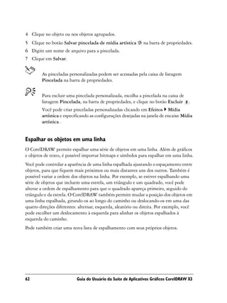 4 Clique no objeto ou nos objetos agrupados.
5 Clique no botão Salvar pincelada de mídia artística        na barra de propriedades.
6 Digite um nome de arquivo para a pincelada.
7 Clique em Salvar.


        As pinceladas personalizadas podem ser acessadas pela caixa de listagem
        Pincelada na barra de propriedades.


        Para excluir uma pincelada personalizada, escolha a pincelada na caixa de
        listagem Pincelada, na barra de propriedades, e clique no botão Excluir .
        Você pode criar pinceladas personalizadas clicando em Efeitos Mídia
        artística e especificando as configurações desejadas na janela de encaixe Mídia
        artística .


Espalhar os objetos em uma linha
O CorelDRAW permite espalhar uma série de objetos em uma linha. Além de gráficos
e objetos de texto, é possível importar bitmaps e símbolos para espalhar em uma linha.
Você pode controlar a aparência de uma linha espalhada ajustando o espaçamento entre
objetos, para que fiquem mais próximos ou mais distantes uns dos outros. Também é
possível variar a ordem dos objetos na linha. Por exemplo, se estiver espalhando uma
série de objetos que incluem uma estrela, um triângulo e um quadrado, você pode
alterar a ordem de espalhamento para que o quadrado apareça primeiro, seguido do
triângulo e da estrela. O CorelDRAW também permite mudar a posição dos objetos em
uma linha espalhada, girando-os ao longo do caminho ou deslocando-os em uma das
quatro direções diferentes: alternar, esquerda, aleatório ou direita. Por exemplo, você
pode escolher um deslocamento à esquerda para alinhar os objetos espalhados à
esquerda do caminho.
Pode também criar uma nova lista de espalhamento com seus próprios objetos.




62                        Guia do Usuário da Suíte de Aplicativos Gráficos CorelDRAW X3
 
