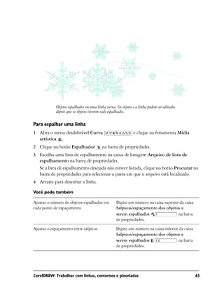 Objetos espalhados em uma linha curva. Os objetos e a linha podem ser editados
            depois que os objetos tiverem sido espalhados.

Para espalhar uma linha
1 Abra o menu desdobrável Curva                               e clique na ferramenta Mídia
  artística .
2 Clique no botão Espalhador              na barra de propriedades.
3 Escolha uma lista de espalhamento na caixa de listagem Arquivo de lista de
  espalhamento na barra de propriedades.
  Se a lista de espalhamento desejada não estiver listada, clique no botão Procurar na
  barra de propriedades para selecionar a pasta em que o arquivo está localizado.
4 Arraste para desenhar a linha.

Você pode também

Ajustar o número de objetos espalhados em          Digite um número na caixa superior da caixa
cada ponto de espaçamento                          Salpicos/espaçamento dos objetos a
                                                   serem espalhados                  na barra
                                                   de propriedades.

Ajustar o espaçamento entre salpicos               Digite um número na caixa inferior da caixa
                                                   Salpicos/espaçamento dos objetos a
                                                   serem espalhados                  na barra
                                                   de propriedades.




CorelDRAW: Trabalhar com linhas, contornos e pinceladas                                          63
 