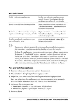 Você pode também

Definir a ordem de espalhamento              Escolha uma ordem de espalhamento na
                                             caixa de listagem Escolha da ordem de
                                             espalhamento na barra de propriedades.

Ajustar o tamanho dos objetos espalhados     Digite um número na caixa superior da caixa
                                             Tamanho de objetos a serem espalhados
                                             na barra de propriedades.

Aumentar ou reduzir o tamanho dos objetos    Digite um número na caixa inferior da caixa
espalhados à medida que avançam pela linha   Tamanho de objetos a serem espalhados
                                             na barra de propriedades.

Redefinir uma lista de espalhamento com      Clique no botão Redefinir valores     na
suas configurações salvas                    barra de propriedades.


         Aumentar o valor do tamanho de objetos espalhados na linha torna esses
         objetos maiores à medida que são distribuídos ao longo do caminho.
         As listas de espalhamento com objetos mais complexos utilizam mais recursos
         do sistema. O CorelDRAW demora mais para produzir linhas com objetos
         complexos; além disso, esses objetos aumentam o tamanho do arquivo. A
         utilização de símbolos para cada grupo da lista pode ajudar a reduzir o tamanho
         do arquivo e diminuir as exigências do sistema. Para obter mais informações
         sobre como criar símbolos, consulte “Trabalhar com símbolos” na Ajuda.

Para girar as linhas espalhadas
1 Selecione a lista de espalhamento que você deseja ajustar.
2 Clique no botão Rotação         na barra de propriedades.
3 Digite um valor entre 0 e 360 na caixa Ângulo na barra de propriedades.
  Para que cada objeto do espalhamento gire incrementalmente, ative a caixa de
  seleção Usar incremento e digite um valor na caixa Incremento.
4 Ative uma das seguintes opções:
  • Baseada no caminho — gira objetos em relação à linha
  • Baseado na página — gira objetos em relação à página
5 Pressione Enter.



64                         Guia do Usuário da Suíte de Aplicativos Gráficos CorelDRAW X3
 