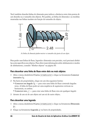 Você também desenha linhas de dimensão para indicar a distância entre dois pontos de
um desenho ou o tamanho dos objetos. Por padrão, as linhas de dimensão e as medidas
mostradas nas linhas mudam em função do tamanho do objeto.




             As linhas de dimensão podem mostrar os tamanhos das partes de um objeto.


Para poder usar linhas de fluxo, legenda e dimensão com precisão, você precisará alinhá-
las a nós específicos nos objetos. Para obter mais informações sobre alinhamento e modos
de alinhamento, consulte “Alinhar objetos” na página 99.

Para desenhar uma linha de fluxo entre dois ou mais objetos
1 Abra o menu desdobrável Curva                            e clique na ferramenta Conector
  interativo .
2 Na barra de propriedades, clique em um dos seguintes botões:
  • Conector em ângulo — para criar uma linha de fluxo contendo ângulos
   retos. A linha de fluxo pode ser uma seqüência de segmentos verticais ou
   horizontais, ou ambos.
  • Conector reto — para criar uma linha de fluxo reta em qualquer ângulo
3 Arraste de um nó de um objeto até um nó de outro objeto.

Para desenhar uma legenda
1 Abra o menu desdobrável Curva                            e clique na ferramenta Dimensão
   .
2 Clique na ferramenta Legenda            na barra de propriedades.

66                           Guia do Usuário da Suíte de Aplicativos Gráficos CorelDRAW X3
 