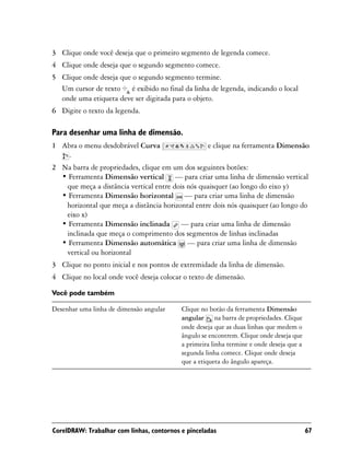 3 Clique onde você deseja que o primeiro segmento de legenda comece.
4 Clique onde deseja que o segundo segmento comece.
5 Clique onde deseja que o segundo segmento termine.
  Um cursor de texto é exibido no final da linha de legenda, indicando o local
  onde uma etiqueta deve ser digitada para o objeto.
6 Digite o texto da legenda.

Para desenhar uma linha de dimensão.
1 Abra o menu desdobrável Curva                     e clique na ferramenta Dimensão
   .
2 Na barra de propriedades, clique em um dos seguintes botões:
  • Ferramenta Dimensão vertical — para criar uma linha de dimensão vertical
   que meça a distância vertical entre dois nós quaisquer (ao longo do eixo y)
  • Ferramenta Dimensão horizontal — para criar uma linha de dimensão
   horizontal que meça a distância horizontal entre dois nós quaisquer (ao longo do
   eixo x)
  • Ferramenta Dimensão inclinada — para criar uma linha de dimensão
   inclinada que meça o comprimento dos segmentos de linhas inclinadas
  • Ferramenta Dimensão automática — para criar uma linha de dimensão
   vertical ou horizontal
3 Clique no ponto inicial e nos pontos de extremidade da linha de dimensão.
4 Clique no local onde você deseja colocar o texto de dimensão.

Você pode também

Desenhar uma linha de dimensão angular     Clique no botão da ferramenta Dimensão
                                           angular na barra de propriedades. Clique
                                           onde deseja que as duas linhas que medem o
                                           ângulo se encontrem. Clique onde deseja que
                                           a primeira linha termine e onde deseja que a
                                           segunda linha comece. Clique onde deseja
                                           que a etiqueta do ângulo apareça.




CorelDRAW: Trabalhar com linhas, contornos e pinceladas                                   67
 