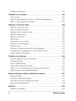 Configurar linhas-guia . . . . . . . . . . . . . . . . . . . . . . . . . . . . . . . . . . . . . . . . . . . 184
Trabalhar com camadas . . . . . . . . . . . . . . . . . . . . . . . . . . . . . . . . . . . . .187
     Criar camadas . . . . . . . . . . . . . . . . . . . . . . . . . . . . . . . . . . . . . . . . . . . . . . . . . 187
     Alterar as propriedades da camada e a ordem de empilhamento . . . . . . . . . . . . 189
     Mover e copiar objetos entre camadas. . . . . . . . . . . . . . . . . . . . . . . . . . . . . . . . 191
Adicionar e formatar texto . . . . . . . . . . . . . . . . . . . . . . . . . . . . . . . . . . .193
     Adicionar e selecionar texto . . . . . . . . . . . . . . . . . . . . . . . . . . . . . . . . . . . . . . . 193
     Alterar a aparência do texto . . . . . . . . . . . . . . . . . . . . . . . . . . . . . . . . . . . . . . . 197
     Localizar, editar e converter texto. . . . . . . . . . . . . . . . . . . . . . . . . . . . . . . . . . . 199
     Alinhar e espaçar texto. . . . . . . . . . . . . . . . . . . . . . . . . . . . . . . . . . . . . . . . . . . 201
     Deslocar e girar texto . . . . . . . . . . . . . . . . . . . . . . . . . . . . . . . . . . . . . . . . . . . . 205
     Mover texto . . . . . . . . . . . . . . . . . . . . . . . . . . . . . . . . . . . . . . . . . . . . . . . . . . . 207
     Ajustar texto a um caminho . . . . . . . . . . . . . . . . . . . . . . . . . . . . . . . . . . . . . . . 208
     Formatar texto de parágrafo. . . . . . . . . . . . . . . . . . . . . . . . . . . . . . . . . . . . . . . 210
     Hifenizar texto. . . . . . . . . . . . . . . . . . . . . . . . . . . . . . . . . . . . . . . . . . . . . . . . . 213
     Combinar e vincular molduras de texto de parágrafo . . . . . . . . . . . . . . . . . . . . 214
     Circundar texto de parágrafo em torno de objetos e texto . . . . . . . . . . . . . . . . . 217
     Inserir códigos de formatação . . . . . . . . . . . . . . . . . . . . . . . . . . . . . . . . . . . . . . 218
Trabalhar com bitmaps . . . . . . . . . . . . . . . . . . . . . . . . . . . . . . . . . . . . . .220
     Converter gráficos vetoriais em bitmaps . . . . . . . . . . . . . . . . . . . . . . . . . . . . . . 220
     Adicionar bitmaps . . . . . . . . . . . . . . . . . . . . . . . . . . . . . . . . . . . . . . . . . . . . . . 221
     Cortar e editar bitmaps . . . . . . . . . . . . . . . . . . . . . . . . . . . . . . . . . . . . . . . . . . 222
     Aplicar efeitos especiais a bitmaps . . . . . . . . . . . . . . . . . . . . . . . . . . . . . . . . . . 224
     Ajustar cor e tom rapidamente no Lab de ajuste de imagem . . . . . . . . . . . . . . . 225
     Editar bitmaps no Corel PHOTO-PAINT . . . . . . . . . . . . . . . . . . . . . . . . . . . . 225
Rastrear bitmaps e editar resultados de rastreio . . . . . . . . . . . . . . . . . .227
     Rastrear bitmaps . . . . . . . . . . . . . . . . . . . . . . . . . . . . . . . . . . . . . . . . . . . . . . . 227
     Visualizar resultados de rastreio . . . . . . . . . . . . . . . . . . . . . . . . . . . . . . . . . . . . 231
     Controlar as cores dos resultados de rastreio . . . . . . . . . . . . . . . . . . . . . . . . . . . 232
     Dicas para rastrear bitmaps . . . . . . . . . . . . . . . . . . . . . . . . . . . . . . . . . . . . . . . 234
Imprimir. . . . . . . . . . . . . . . . . . . . . . . . . . . . . . . . . . . . . . . . . . . . . . . . . .236
     Imprimir seu trabalho . . . . . . . . . . . . . . . . . . . . . . . . . . . . . . . . . . . . . . . . . . . 236

iv                                                                                              Tabela de conteúdo
 