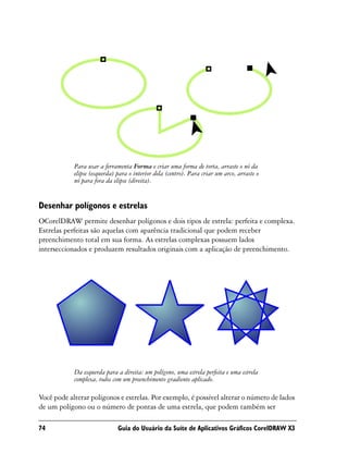 Para usar a ferramenta Forma e criar uma forma de torta, arraste o nó da
            elipse (esquerda) para o interior dela (centro). Para criar um arco, arraste o
            nó para fora da elipse (direita).


Desenhar polígonos e estrelas
OCorelDRAW permite desenhar polígonos e dois tipos de estrela: perfeita e complexa.
Estrelas perfeitas são aquelas com aparência tradicional que podem receber
preenchimento total em sua forma. As estrelas complexas possuem lados
interseccionados e produzem resultados originais com a aplicação de preenchimento.




            Da esquerda para a direita: um polígono, uma estrela perfeita e uma estrela
            complexa, todos com um preenchimento gradiente aplicado.

Você pode alterar polígonos e estrelas. Por exemplo, é possível alterar o número de lados
de um polígono ou o número de pontas de uma estrela, que podem também ser

74                            Guia do Usuário da Suíte de Aplicativos Gráficos CorelDRAW X3
 