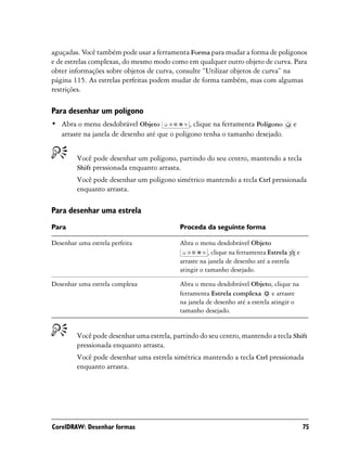 aguçadas. Você também pode usar a ferramenta Forma para mudar a forma de polígonos
e de estrelas complexas, do mesmo modo como em qualquer outro objeto de curva. Para
obter informações sobre objetos de curva, consulte “Utilizar objetos de curva” na
página 115. As estrelas perfeitas podem mudar de forma também, mas com algumas
restrições.

Para desenhar um polígono
• Abra o menu desdobrável Objeto              , clique na ferramenta Polígono           e
  arraste na janela de desenho até que o polígono tenha o tamanho desejado.


         Você pode desenhar um polígono, partindo do seu centro, mantendo a tecla
         Shift pressionada enquanto arrasta.
         Você pode desenhar um polígono simétrico mantendo a tecla Ctrl pressionada
         enquanto arrasta.

Para desenhar uma estrela
Para                                       Proceda da seguinte forma

Desenhar uma estrela perfeita              Abra o menu desdobrável Objeto
                                                      , clique na ferramenta Estrela        e
                                           arraste na janela de desenho até a estrela
                                           atingir o tamanho desejado.

Desenhar uma estrela complexa              Abra o menu desdobrável Objeto, clique na
                                           ferramenta Estrela complexa e arraste
                                           na janela de desenho até a estrela atingir o
                                           tamanho desejado.


         Você pode desenhar uma estrela, partindo do seu centro, mantendo a tecla Shift
         pressionada enquanto arrasta.
         Você pode desenhar uma estrela simétrica mantendo a tecla Ctrl pressionada
         enquanto arrasta.




CorelDRAW: Desenhar formas                                                                      75
 