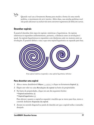 Quando você usa a ferramenta Forma para mudar a forma de uma estrela
        perfeita, o movimento do nó é restrito. Além disso, nas estrelas perfeitas você
        não pode adicionar ou excluir nós nem converter segmentos de linha em curvas.


Desenhar espirais
É possível desenhar dois tipos de espirais: simétricas e logarítmicas. As espirais
simétricas se expandem uniformemente, portanto, a distância entre as revoluções é
igual. As espirais logarítmicas se expandem com distâncias cada vez maiores entre as
revoluções. É possível definir a taxa a que uma espiral logarítmica se expande para fora.




               Uma espiral simétrica (esquerda) e uma espiral logarítmica (direita)


Para desenhar uma espiral
1 Abra o menu desdobrável Objeto                     e clique na ferramenta Espiral   .
2 Digite um valor na caixa Revoluções da espiral na barra de propriedades.
3 Na barra de propriedades, clique em um dos seguintes botões:
   • Espiral assimétrica
   • Espiral logarítmica
   Para alterar o quanto a espiral se expande à medida que se move para fora, mova o
   controle deslizante Expansão da espiral.
4 Arraste no sentido diagonal na janela de desenho até que a espiral tenha o tamanho
  desejado.


CorelDRAW: Desenhar formas                                                                77
 