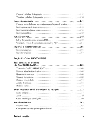 Preparar trabalhos de impressão . . . . . . . . . . . . . . . . . . . . . . . . . . . . . . . . . . . 237
   Visualizar trabalhos de impressão . . . . . . . . . . . . . . . . . . . . . . . . . . . . . . . . . . 238
Impressão comercial . . . . . . . . . . . . . . . . . . . . . . . . . . . . . . . . . . . . . . . .241
   Preparar um trabalho de impressão para um bureau de serviços . . . . . . . . . . . .                              241
   Imprimir marcas da impressora . . . . . . . . . . . . . . . . . . . . . . . . . . . . . . . . . . . .             243
   Imprimir separações de cores . . . . . . . . . . . . . . . . . . . . . . . . . . . . . . . . . . . . . .          246
   Imprimir em filme. . . . . . . . . . . . . . . . . . . . . . . . . . . . . . . . . . . . . . . . . . . . . .      248
Publicar em PDF. . . . . . . . . . . . . . . . . . . . . . . . . . . . . . . . . . . . . . . . . . . .249
   Salvar documentos como arquivos PDF . . . . . . . . . . . . . . . . . . . . . . . . . . . . . . 249
   Configurar opções de segurança para arquivos PDF . . . . . . . . . . . . . . . . . . . . . 251
Importar e exportar arquivos . . . . . . . . . . . . . . . . . . . . . . . . . . . . . . . . .255
   Importar arquivos . . . . . . . . . . . . . . . . . . . . . . . . . . . . . . . . . . . . . . . . . . . . . . 255
   Exportar arquivos . . . . . . . . . . . . . . . . . . . . . . . . . . . . . . . . . . . . . . . . . . . . . . 257

Seção III: Corel PHOTO-PAINT
Tour pela área de trabalho
 do Corel PHOTO-PAINT . . . . . . . . . . . . . . . . . . . . . . . . . . . . . . . . . . . . . .263
   Termos do Corel PHOTO-PAINT . . . . . . . . . . . . . . . . . . . . . . . . . . . . . . . . .                     263
   Explorar a janela do aplicativo . . . . . . . . . . . . . . . . . . . . . . . . . . . . . . . . . . . . .         264
   Barras de ferramentas . . . . . . . . . . . . . . . . . . . . . . . . . . . . . . . . . . . . . . . . . . .       266
   Caixa de ferramentas . . . . . . . . . . . . . . . . . . . . . . . . . . . . . . . . . . . . . . . . . . . .      268
   Barra de propriedades . . . . . . . . . . . . . . . . . . . . . . . . . . . . . . . . . . . . . . . . . . .       273
   Janelas de encaixe . . . . . . . . . . . . . . . . . . . . . . . . . . . . . . . . . . . . . . . . . . . . . .    273
   Barra de status . . . . . . . . . . . . . . . . . . . . . . . . . . . . . . . . . . . . . . . . . . . . . . . .   274
Exibir imagens e obter informações da imagem . . . . . . . . . . . . . . . . . .277
   Exibir imagens . . . . . . . . . . . . . . . . . . . . . . . . . . . . . . . . . . . . . . . . . . . . . . . . 277
   Zoom . . . . . . . . . . . . . . . . . . . . . . . . . . . . . . . . . . . . . . . . . . . . . . . . . . . . . . . 279
   Obter informações da imagem. . . . . . . . . . . . . . . . . . . . . . . . . . . . . . . . . . . . . 280
Trabalhar com cor . . . . . . . . . . . . . . . . . . . . . . . . . . . . . . . . . . . . . . . . . .283
   Escolher cores . . . . . . . . . . . . . . . . . . . . . . . . . . . . . . . . . . . . . . . . . . . . . . . . . 283
   Criar paletas de cores paletas personalizadas . . . . . . . . . . . . . . . . . . . . . . . . . . 288


Tabela de conteúdo                                                                                                     v
 