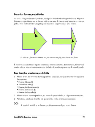 Desenhar formas predefinidas
Ao usar a coleção de Formas perfeitas, você pode desenhar formas predefinidas. Algumas
formas — especificamente as formas básicas, de seta, de banner e de legenda — contêm
glifos. Você pode arrastar um glifo para modificar a aparência de uma forma.




       Ao utilizar a ferramenta Forma, você pode arrastar um glifo para alterar uma forma.


É possível adicionar texto à parte interna ou externa da forma. Por exemplo, talvez você
queira colocar uma etiqueta dentro do símbolo de um fluxograma ou de uma legenda.

Para desenhar uma forma predefinida
1 Abra o menu desdobrável Formas perfeitas                     e clique em uma das seguintes
  ferramentas:
   • Formas básicas
   • Formas de seta
   • Formas de fluxograma
   • Formas de banner
   • Formas de legenda
2 Abra o seletor Formas perfeitas, na barra de propriedades, e clique em uma forma.
3 Arraste na janela de desenho até que a forma tenha o tamanho desejado.


        É possível modificar as formas perfeitas como qualquer outra forma.




CorelDRAW: Desenhar formas                                                                   79
 