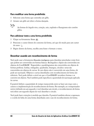 Para modificar uma forma predefinida
1 Selecione uma forma que contenha um glifo.
2 Arraste um glifo até obter a forma desejada.


        As formas de ângulo reto, coração, raio, explosão e fluxograma não contêm
        glifos.

Para adicionar texto a uma forma predefinida
1 Clique na ferramenta Texto     .
2 Posicione o cursor dentro do contorno da forma, até que ele mude para um cursor
  de texto .
3 Digite dentro da forma, escolha uma fonte e formate o texto.


Desenhar usando um reconhecimento de forma
Você pode usar a ferramenta Desenho inteligente para desenhar pinceladas à mão livre
que podem ser convertidas em formas básicas. Retângulos e elipses são convertidos em
objetos do CorelDRAW. Trapezóides e paralelogramos são convertidos em objetos de
formas perfeitas. Linhas, triângulos, quadrados, losangos, círculos e setas são
convertidos em objetos de curvas. Se um objeto não é convertido em uma forma, ele
pode ser suavizado. Objetos e curvas desenhados com reconhecimento de forma são
editáveis. Você pode definir o nível em que o CorelDRAW reconhece formas e as
converte em objetos. Você também pode especificar a quantidade de suavização aplicada
às curvas.
É possível definir a quantidade de tempo transcorrida entre se fazer um traço com a
caneta e a implementação do reconhecimento de forma. Por exemplo, se o temporizador
estiver definido em um segundo e você desenhar um círculo, o reconhecimento de forma
terá efeito um segundo depois de você desenhar o círculo.
Você pode fazer correções à medida que desenha. É possível também alterar a espessura
e o estilo de linha de uma forma desenhada com o uso do reconhecimento de forma.




80                        Guia do Usuário da Suíte de Aplicativos Gráficos CorelDRAW X3
 