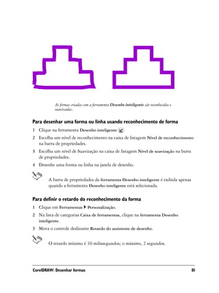 As formas criadas com a ferramenta Desenho inteligente são reconhecidas e
           suavizadas.

Para desenhar uma forma ou linha usando reconhecimento de forma
1 Clique na ferramenta Desenho inteligente            .
2 Escolha um nível de reconhecimento na caixa de listagem Nível de reconhecimento
  na barra de propriedades.
3 Escolha um nível de Suavização na caixa de listagem Nível de suavização na barra
  de propriedades.
4 Desenhe uma forma ou linha na janela de desenho.


        A barra de propriedades da ferramenta Desenho inteligente é exibida apenas
        quando a ferramenta Desenho inteligente está selecionada.

Para definir o retardo do reconhecimento da forma
1 Clique em Ferramentas        Personalização.
2 Na lista de categorias Caixa de ferramentas, clique na ferramenta Desenho
  inteligente.
3 Mova o controle deslizante Retardo do assistente de desenho.


        O retardo mínimo é 10 milissegundos; o máximo, 2 segundos.




CorelDRAW: Desenhar formas                                                             81
 