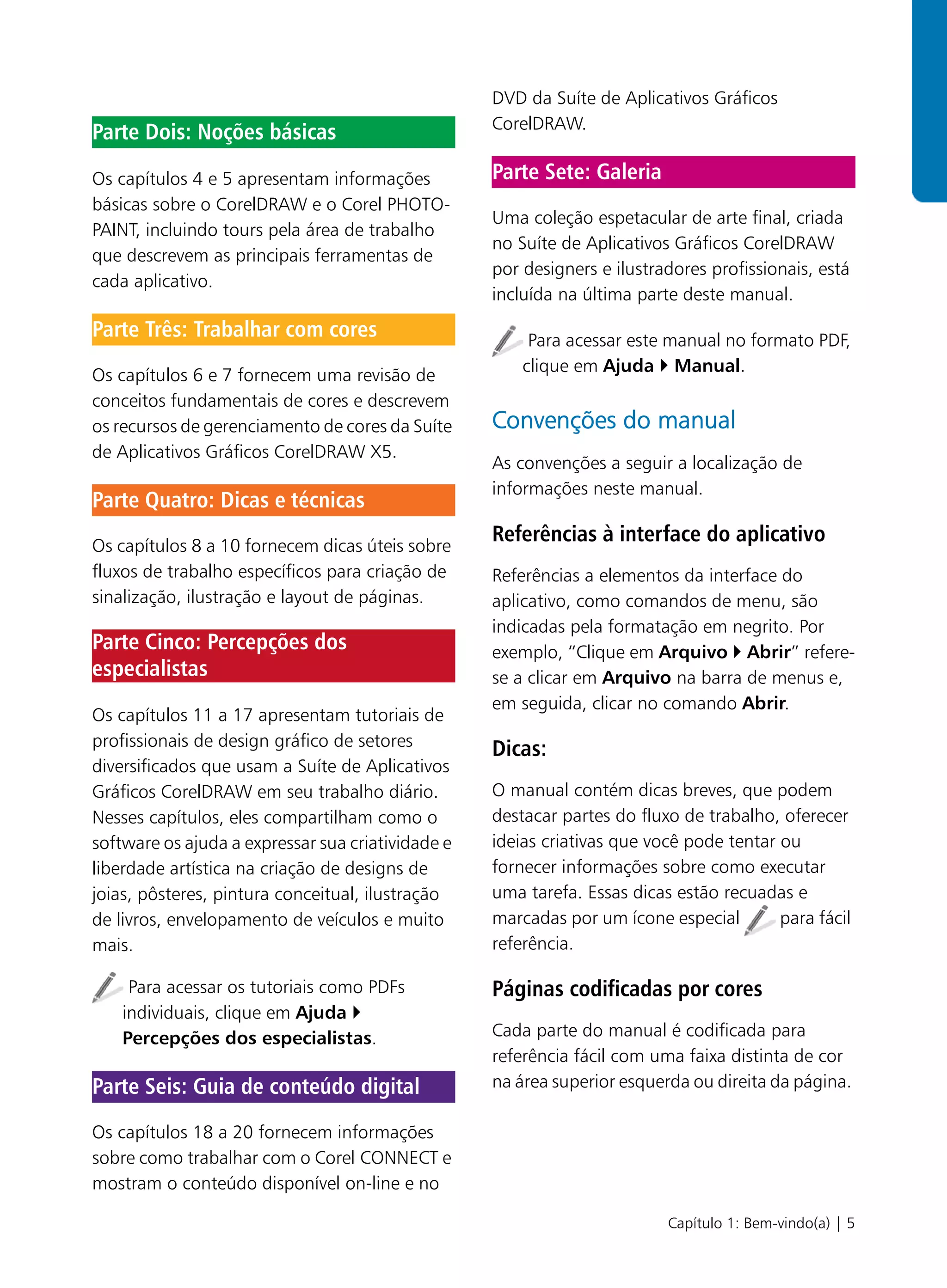 DVD da Suíte de Aplicativos Gráficos
                                                   CorelDRAW.
Parte Dois: Noções básicas

Os capítulos 4 e 5 apresentam informações          Parte Sete: Galeria
básicas sobre o CorelDRAW e o Corel PHOTO-
                                                   Uma coleção espetacular de arte final, criada
PAINT, incluindo tours pela área de trabalho
                                                   no Suíte de Aplicativos Gráficos CorelDRAW
que descrevem as principais ferramentas de
                                                   por designers e ilustradores profissionais, está
cada aplicativo.
                                                   incluída na última parte deste manual.
Parte Três: Trabalhar com cores                         Para acessar este manual no formato PDF,
                                                       clique em Ajuda Manual.
Os capítulos 6 e 7 fornecem uma revisão de
conceitos fundamentais de cores e descrevem
os recursos de gerenciamento de cores da Suíte     Convenções do manual
de Aplicativos Gráficos CorelDRAW X5.
                                                   As convenções a seguir a localização de
                                                   informações neste manual.
Parte Quatro: Dicas e técnicas
Os capítulos 8 a 10 fornecem dicas úteis sobre
                                                   Referências à interface do aplicativo
fluxos de trabalho específicos para criação de     Referências a elementos da interface do
sinalização, ilustração e layout de páginas.       aplicativo, como comandos de menu, são
                                                   indicadas pela formatação em negrito. Por
Parte Cinco: Percepções dos                        exemplo, “Clique em Arquivo Abrir” refere-
especialistas                                      se a clicar em Arquivo na barra de menus e,
                                                   em seguida, clicar no comando Abrir.
Os capítulos 11 a 17 apresentam tutoriais de
profissionais de design gráfico de setores
                                                   Dicas:
diversificados que usam a Suíte de Aplicativos
Gráficos CorelDRAW em seu trabalho diário.         O manual contém dicas breves, que podem
Nesses capítulos, eles compartilham como o         destacar partes do fluxo de trabalho, oferecer
software os ajuda a expressar sua criatividade e   ideias criativas que você pode tentar ou
liberdade artística na criação de designs de       fornecer informações sobre como executar
joias, pôsteres, pintura conceitual, ilustração    uma tarefa. Essas dicas estão recuadas e
de livros, envelopamento de veículos e muito       marcadas por um ícone especial        para fácil
mais.                                              referência.

     Para acessar os tutoriais como PDFs           Páginas codificadas por cores
    individuais, clique em Ajuda
    Percepções dos especialistas.                  Cada parte do manual é codificada para
                                                   referência fácil com uma faixa distinta de cor
Parte Seis: Guia de conteúdo digital               na área superior esquerda ou direita da página.

Os capítulos 18 a 20 fornecem informações
sobre como trabalhar com o Corel CONNECT e
mostram o conteúdo disponível on-line e no

                                                                          Capítulo 1: Bem-vindo(a) | 5
 