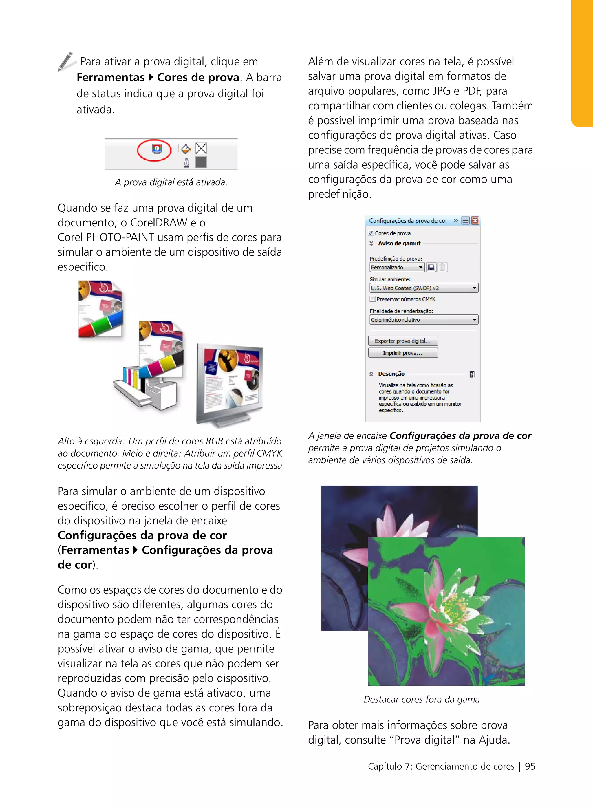 Para ativar a prova digital, clique em                 Além de visualizar cores na tela, é possível
    Ferramentas Cores de prova. A barra                     salvar uma prova digital em formatos de
    de status indica que a prova digital foi                arquivo populares, como JPG e PDF, para
    ativada.                                                compartilhar com clientes ou colegas. Também
                                                            é possível imprimir uma prova baseada nas
                                                            configurações de prova digital ativas. Caso
                                                            precise com frequência de provas de cores para
                                                            uma saída específica, você pode salvar as
              A prova digital está ativada.                 configurações da prova de cor como uma
                                                            predefinição.
Quando se faz uma prova digital de um
documento, o CorelDRAW e o
Corel PHOTO-PAINT usam perfis de cores para
simular o ambiente de um dispositivo de saída
específico.




                                                            A janela de encaixe Configurações da prova de cor
Alto à esquerda: Um perfil de cores RGB está atribuído
                                                            permite a prova digital de projetos simulando o
ao documento. Meio e direita: Atribuir um perfil CMYK
                                                            ambiente de vários dispositivos de saída.
específico permite a simulação na tela da saída impressa.

Para simular o ambiente de um dispositivo
específico, é preciso escolher o perfil de cores
do dispositivo na janela de encaixe
Configurações da prova de cor
(Ferramentas Configurações da prova
de cor).

Como os espaços de cores do documento e do
dispositivo são diferentes, algumas cores do
documento podem não ter correspondências
na gama do espaço de cores do dispositivo. É
possível ativar o aviso de gama, que permite
visualizar na tela as cores que não podem ser
reproduzidas com precisão pelo dispositivo.
Quando o aviso de gama está ativado, uma
                                                                        Destacar cores fora da gama
sobreposição destaca todas as cores fora da
gama do dispositivo que você está simulando.                Para obter mais informações sobre prova
                                                            digital, consulte “Prova digital” na Ajuda.

                                                                         Capítulo 7: Gerenciamento de cores | 95
 