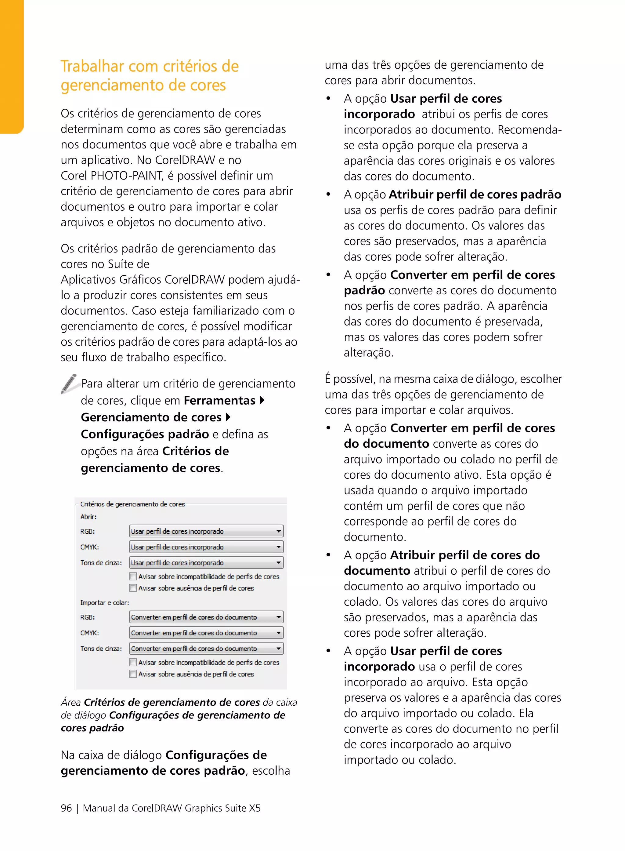 Trabalhar com critérios de                          uma das três opções de gerenciamento de
                                                    cores para abrir documentos.
gerenciamento de cores
                                                    • A opção Usar perfil de cores
Os critérios de gerenciamento de cores                incorporado atribui os perfis de cores
determinam como as cores são gerenciadas              incorporados ao documento. Recomenda-
nos documentos que você abre e trabalha em            se esta opção porque ela preserva a
um aplicativo. No CorelDRAW e no                      aparência das cores originais e os valores
Corel PHOTO-PAINT, é possível definir um              das cores do documento.
critério de gerenciamento de cores para abrir       • A opção Atribuir perfil de cores padrão
documentos e outro para importar e colar              usa os perfis de cores padrão para definir
arquivos e objetos no documento ativo.                as cores do documento. Os valores das
                                                      cores são preservados, mas a aparência
Os critérios padrão de gerenciamento das
                                                      das cores pode sofrer alteração.
cores no Suíte de
Aplicativos Gráficos CorelDRAW podem ajudá-         • A opção Converter em perfil de cores
lo a produzir cores consistentes em seus              padrão converte as cores do documento
documentos. Caso esteja familiarizado com o           nos perfis de cores padrão. A aparência
gerenciamento de cores, é possível modificar          das cores do documento é preservada,
os critérios padrão de cores para adaptá-los ao       mas os valores das cores podem sofrer
seu fluxo de trabalho específico.                     alteração.

    Para alterar um critério de gerenciamento       É possível, na mesma caixa de diálogo, escolher
                                                    uma das três opções de gerenciamento de
    de cores, clique em Ferramentas
                                                    cores para importar e colar arquivos.
    Gerenciamento de cores
                                                    • A opção Converter em perfil de cores
    Configurações padrão e defina as
                                                        do documento converte as cores do
    opções na área Critérios de
                                                        arquivo importado ou colado no perfil de
    gerenciamento de cores.
                                                        cores do documento ativo. Esta opção é
                                                        usada quando o arquivo importado
                                                        contém um perfil de cores que não
                                                        corresponde ao perfil de cores do
                                                        documento.
                                                    • A opção Atribuir perfil de cores do
                                                        documento atribui o perfil de cores do
                                                        documento ao arquivo importado ou
                                                        colado. Os valores das cores do arquivo
                                                        são preservados, mas a aparência das
                                                        cores pode sofrer alteração.
                                                    • A opção Usar perfil de cores
                                                        incorporado usa o perfil de cores
                                                        incorporado ao arquivo. Esta opção
Área Critérios de gerenciamento de cores da caixa       preserva os valores e a aparência das cores
de diálogo Configurações de gerenciamento de            do arquivo importado ou colado. Ela
cores padrão                                            converte as cores do documento no perfil
                                                        de cores incorporado ao arquivo
Na caixa de diálogo Configurações de                    importado ou colado.
gerenciamento de cores padrão, escolha


96 | Manual da CorelDRAW Graphics Suite X5
 