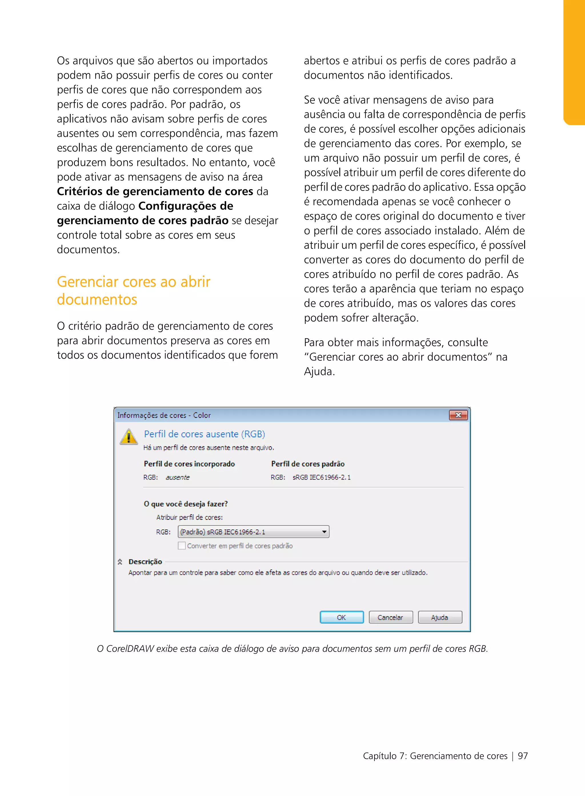 Os arquivos que são abertos ou importados              abertos e atribui os perfis de cores padrão a
podem não possuir perfis de cores ou conter            documentos não identificados.
perfis de cores que não correspondem aos
perfis de cores padrão. Por padrão, os                 Se você ativar mensagens de aviso para
aplicativos não avisam sobre perfis de cores           ausência ou falta de correspondência de perfis
ausentes ou sem correspondência, mas fazem             de cores, é possível escolher opções adicionais
escolhas de gerenciamento de cores que                 de gerenciamento das cores. Por exemplo, se
produzem bons resultados. No entanto, você             um arquivo não possuir um perfil de cores, é
pode ativar as mensagens de aviso na área              possível atribuir um perfil de cores diferente do
Critérios de gerenciamento de cores da                 perfil de cores padrão do aplicativo. Essa opção
caixa de diálogo Configurações de                      é recomendada apenas se você conhecer o
gerenciamento de cores padrão se desejar               espaço de cores original do documento e tiver
controle total sobre as cores em seus                  o perfil de cores associado instalado. Além de
documentos.                                            atribuir um perfil de cores específico, é possível
                                                       converter as cores do documento do perfil de
                                                       cores atribuído no perfil de cores padrão. As
Gerenciar cores ao abrir                               cores terão a aparência que teriam no espaço
documentos                                             de cores atribuído, mas os valores das cores
                                                       podem sofrer alteração.
O critério padrão de gerenciamento de cores
para abrir documentos preserva as cores em             Para obter mais informações, consulte
todos os documentos identificados que forem            “Gerenciar cores ao abrir documentos” na
                                                       Ajuda.




       O CorelDRAW exibe esta caixa de diálogo de aviso para documentos sem um perfil de cores RGB.




                                                                     Capítulo 7: Gerenciamento de cores | 97
 