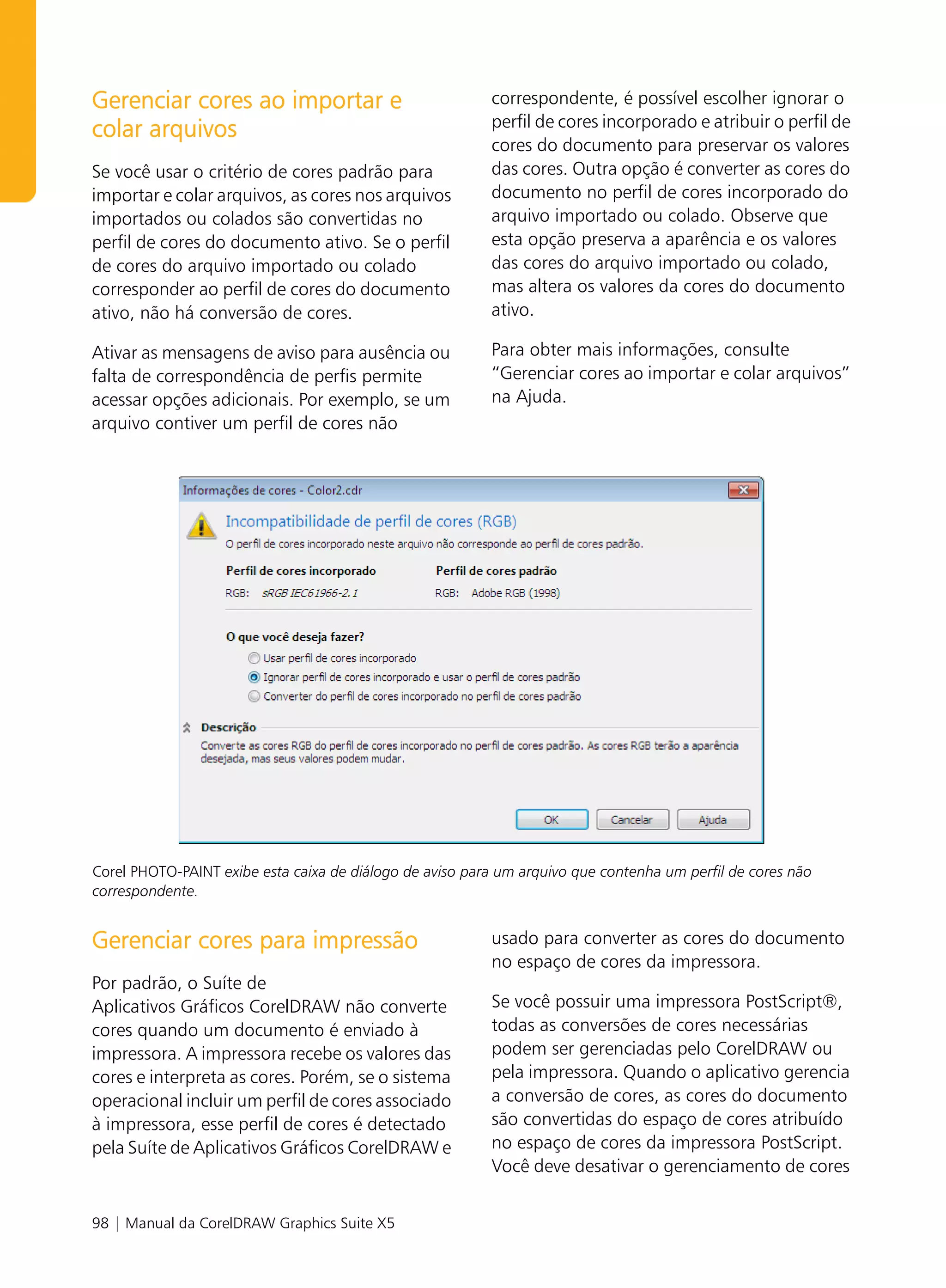 Gerenciar cores ao importar e                             correspondente, é possível escolher ignorar o
                                                          perfil de cores incorporado e atribuir o perfil de
colar arquivos
                                                          cores do documento para preservar os valores
Se você usar o critério de cores padrão para              das cores. Outra opção é converter as cores do
importar e colar arquivos, as cores nos arquivos          documento no perfil de cores incorporado do
importados ou colados são convertidas no                  arquivo importado ou colado. Observe que
perfil de cores do documento ativo. Se o perfil           esta opção preserva a aparência e os valores
de cores do arquivo importado ou colado                   das cores do arquivo importado ou colado,
corresponder ao perfil de cores do documento              mas altera os valores da cores do documento
ativo, não há conversão de cores.                         ativo.

Ativar as mensagens de aviso para ausência ou             Para obter mais informações, consulte
falta de correspondência de perfis permite                “Gerenciar cores ao importar e colar arquivos”
acessar opções adicionais. Por exemplo, se um             na Ajuda.
arquivo contiver um perfil de cores não




Corel PHOTO-PAINT exibe esta caixa de diálogo de aviso para um arquivo que contenha um perfil de cores não
correspondente.


Gerenciar cores para impressão                            usado para converter as cores do documento
                                                          no espaço de cores da impressora.
Por padrão, o Suíte de
Aplicativos Gráficos CorelDRAW não converte               Se você possuir uma impressora PostScript®,
cores quando um documento é enviado à                     todas as conversões de cores necessárias
impressora. A impressora recebe os valores das            podem ser gerenciadas pelo CorelDRAW ou
cores e interpreta as cores. Porém, se o sistema          pela impressora. Quando o aplicativo gerencia
operacional incluir um perfil de cores associado          a conversão de cores, as cores do documento
à impressora, esse perfil de cores é detectado            são convertidas do espaço de cores atribuído
pela Suíte de Aplicativos Gráficos CorelDRAW e            no espaço de cores da impressora PostScript.
                                                          Você deve desativar o gerenciamento de cores


98 | Manual da CorelDRAW Graphics Suite X5
 
