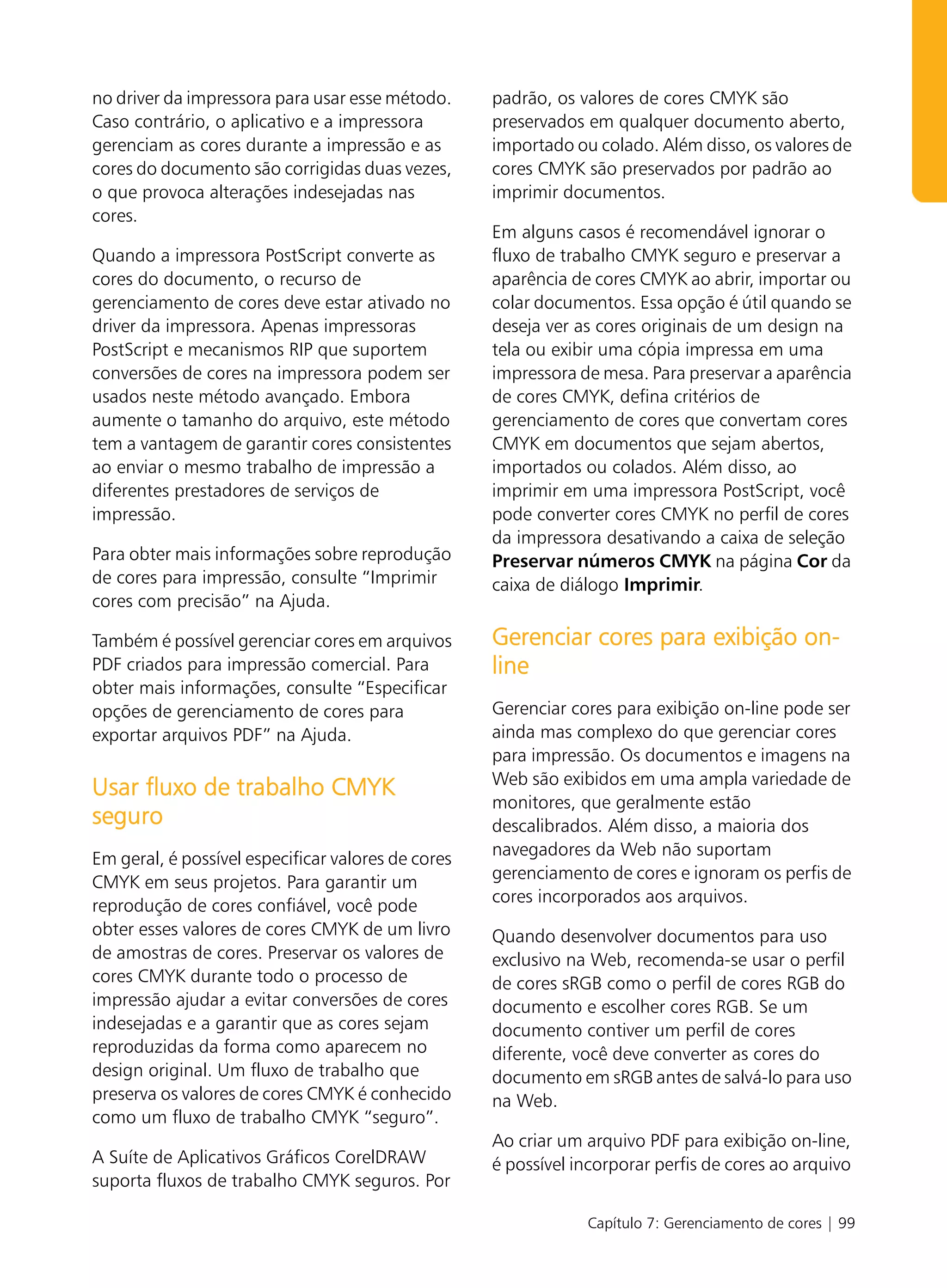 no driver da impressora para usar esse método.      padrão, os valores de cores CMYK são
Caso contrário, o aplicativo e a impressora         preservados em qualquer documento aberto,
gerenciam as cores durante a impressão e as         importado ou colado. Além disso, os valores de
cores do documento são corrigidas duas vezes,       cores CMYK são preservados por padrão ao
o que provoca alterações indesejadas nas            imprimir documentos.
cores.
                                                    Em alguns casos é recomendável ignorar o
Quando a impressora PostScript converte as          fluxo de trabalho CMYK seguro e preservar a
cores do documento, o recurso de                    aparência de cores CMYK ao abrir, importar ou
gerenciamento de cores deve estar ativado no        colar documentos. Essa opção é útil quando se
driver da impressora. Apenas impressoras            deseja ver as cores originais de um design na
PostScript e mecanismos RIP que suportem            tela ou exibir uma cópia impressa em uma
conversões de cores na impressora podem ser         impressora de mesa. Para preservar a aparência
usados neste método avançado. Embora                de cores CMYK, defina critérios de
aumente o tamanho do arquivo, este método           gerenciamento de cores que convertam cores
tem a vantagem de garantir cores consistentes       CMYK em documentos que sejam abertos,
ao enviar o mesmo trabalho de impressão a           importados ou colados. Além disso, ao
diferentes prestadores de serviços de               imprimir em uma impressora PostScript, você
impressão.                                          pode converter cores CMYK no perfil de cores
                                                    da impressora desativando a caixa de seleção
Para obter mais informações sobre reprodução        Preservar números CMYK na página Cor da
de cores para impressão, consulte “Imprimir         caixa de diálogo Imprimir.
cores com precisão” na Ajuda.

Também é possível gerenciar cores em arquivos       Gerenciar cores para exibição on-
PDF criados para impressão comercial. Para          line
obter mais informações, consulte “Especificar
opções de gerenciamento de cores para               Gerenciar cores para exibição on-line pode ser
exportar arquivos PDF” na Ajuda.                    ainda mas complexo do que gerenciar cores
                                                    para impressão. Os documentos e imagens na
                                                    Web são exibidos em uma ampla variedade de
Usar fluxo de trabalho CMYK
                                                    monitores, que geralmente estão
seguro                                              descalibrados. Além disso, a maioria dos
                                                    navegadores da Web não suportam
Em geral, é possível especificar valores de cores
                                                    gerenciamento de cores e ignoram os perfis de
CMYK em seus projetos. Para garantir um
                                                    cores incorporados aos arquivos.
reprodução de cores confiável, você pode
obter esses valores de cores CMYK de um livro       Quando desenvolver documentos para uso
de amostras de cores. Preservar os valores de       exclusivo na Web, recomenda-se usar o perfil
cores CMYK durante todo o processo de               de cores sRGB como o perfil de cores RGB do
impressão ajudar a evitar conversões de cores       documento e escolher cores RGB. Se um
indesejadas e a garantir que as cores sejam         documento contiver um perfil de cores
reproduzidas da forma como aparecem no              diferente, você deve converter as cores do
design original. Um fluxo de trabalho que           documento em sRGB antes de salvá-lo para uso
preserva os valores de cores CMYK é conhecido       na Web.
como um fluxo de trabalho CMYK “seguro”.
                                                    Ao criar um arquivo PDF para exibição on-line,
A Suíte de Aplicativos Gráficos CorelDRAW           é possível incorporar perfis de cores ao arquivo
suporta fluxos de trabalho CMYK seguros. Por

                                                                Capítulo 7: Gerenciamento de cores | 99
 