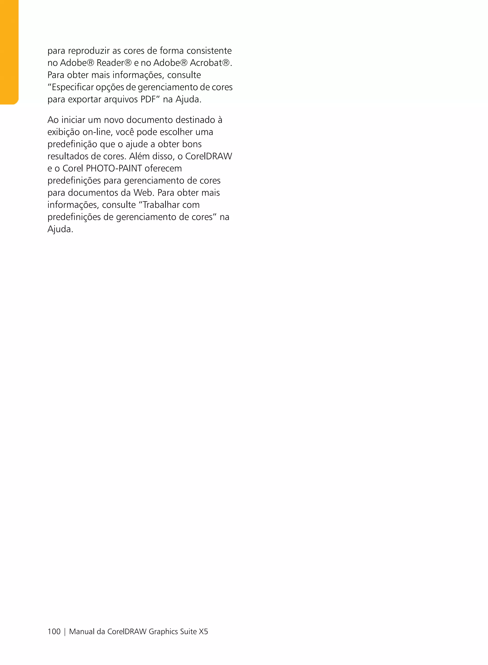 para reproduzir as cores de forma consistente
no Adobe® Reader® e no Adobe® Acrobat®.
Para obter mais informações, consulte
“Especificar opções de gerenciamento de cores
para exportar arquivos PDF” na Ajuda.

Ao iniciar um novo documento destinado à
exibição on-line, você pode escolher uma
predefinição que o ajude a obter bons
resultados de cores. Além disso, o CorelDRAW
e o Corel PHOTO-PAINT oferecem
predefinições para gerenciamento de cores
para documentos da Web. Para obter mais
informações, consulte “Trabalhar com
predefinições de gerenciamento de cores” na
Ajuda.




100 | Manual da CorelDRAW Graphics Suite X5
 