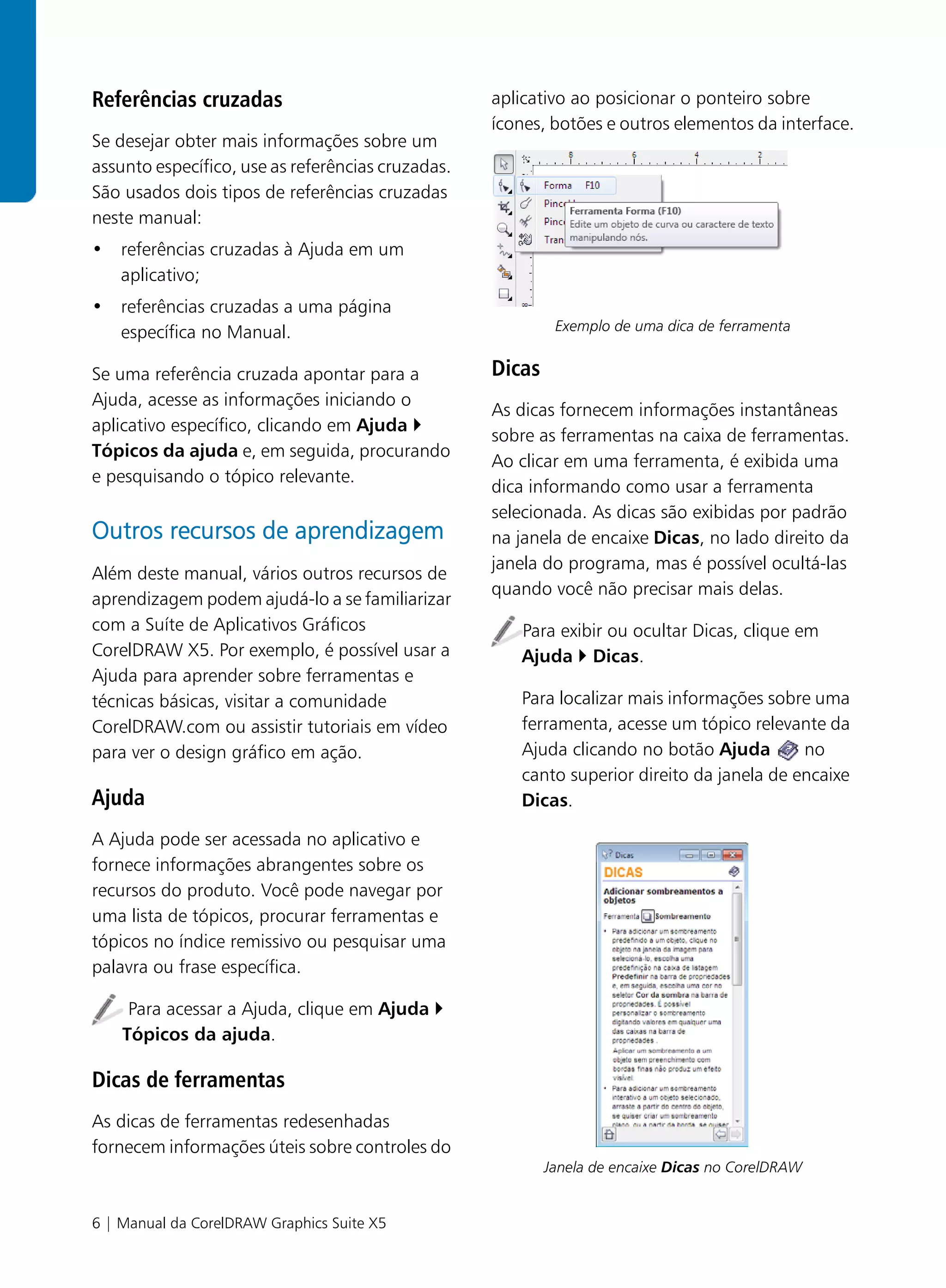 Referências cruzadas                               aplicativo ao posicionar o ponteiro sobre
                                                   ícones, botões e outros elementos da interface.
Se desejar obter mais informações sobre um
assunto específico, use as referências cruzadas.
São usados dois tipos de referências cruzadas
neste manual:
• referências cruzadas à Ajuda em um
  aplicativo;
• referências cruzadas a uma página
  específica no Manual.                                     Exemplo de uma dica de ferramenta


Se uma referência cruzada apontar para a           Dicas
Ajuda, acesse as informações iniciando o
                                                   As dicas fornecem informações instantâneas
aplicativo específico, clicando em Ajuda
                                                   sobre as ferramentas na caixa de ferramentas.
Tópicos da ajuda e, em seguida, procurando
                                                   Ao clicar em uma ferramenta, é exibida uma
e pesquisando o tópico relevante.
                                                   dica informando como usar a ferramenta
                                                   selecionada. As dicas são exibidas por padrão
Outros recursos de aprendizagem                    na janela de encaixe Dicas, no lado direito da
                                                   janela do programa, mas é possível ocultá-las
Além deste manual, vários outros recursos de
                                                   quando você não precisar mais delas.
aprendizagem podem ajudá-lo a se familiarizar
com a Suíte de Aplicativos Gráficos                   Para exibir ou ocultar Dicas, clique em
CorelDRAW X5. Por exemplo, é possível usar a          Ajuda Dicas.
Ajuda para aprender sobre ferramentas e
técnicas básicas, visitar a comunidade                Para localizar mais informações sobre uma
CorelDRAW.com ou assistir tutoriais em vídeo          ferramenta, acesse um tópico relevante da
para ver o design gráfico em ação.                    Ajuda clicando no botão Ajuda        no
                                                      canto superior direito da janela de encaixe
Ajuda                                                 Dicas.

A Ajuda pode ser acessada no aplicativo e
fornece informações abrangentes sobre os
recursos do produto. Você pode navegar por
uma lista de tópicos, procurar ferramentas e
tópicos no índice remissivo ou pesquisar uma
palavra ou frase específica.

     Para acessar a Ajuda, clique em Ajuda
    Tópicos da ajuda.

Dicas de ferramentas
As dicas de ferramentas redesenhadas
fornecem informações úteis sobre controles do
                                                           Janela de encaixe Dicas no CorelDRAW


6 | Manual da CorelDRAW Graphics Suite X5
 