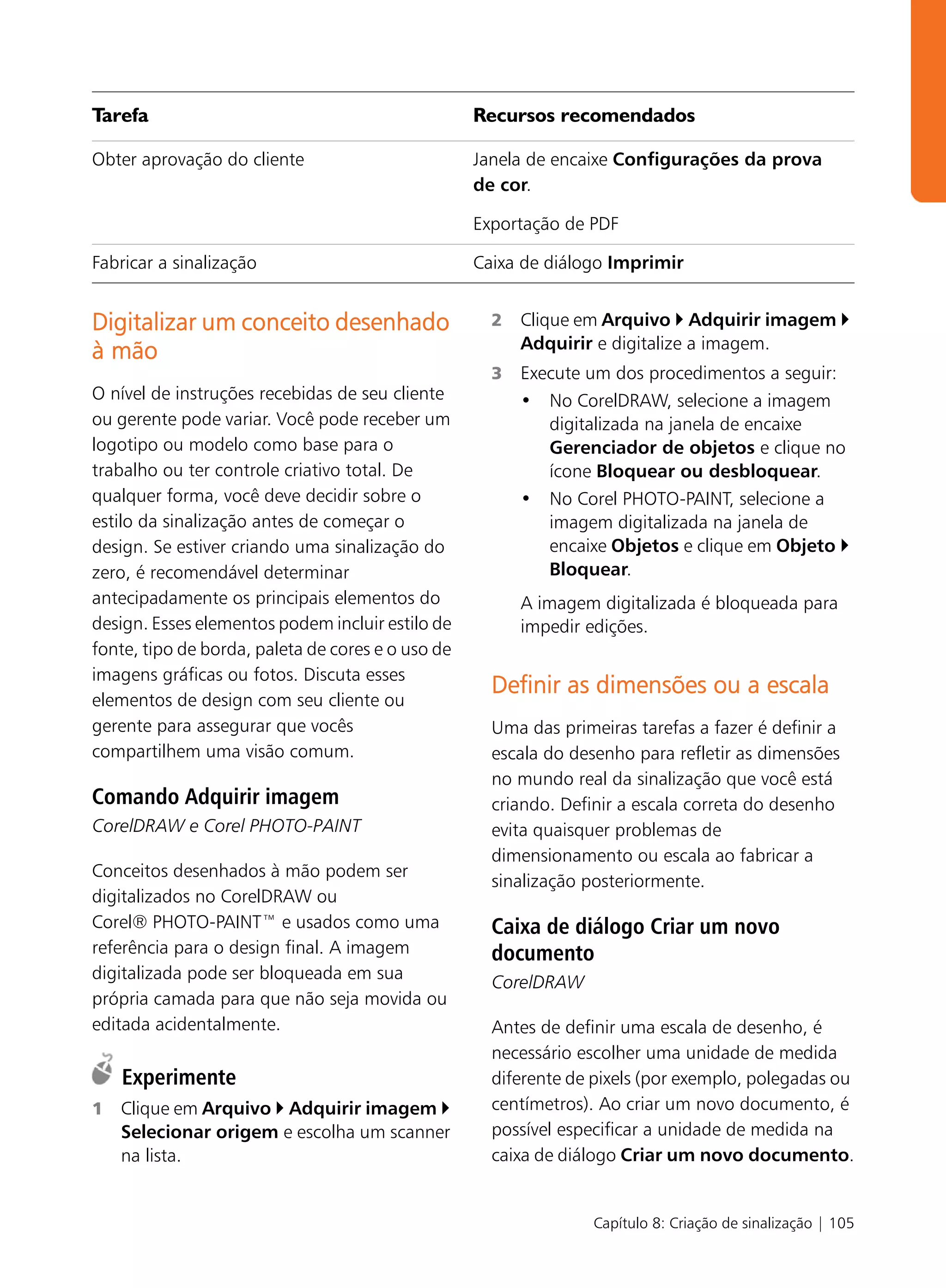 Tarefa                                             Recursos recomendados

Obter aprovação do cliente                         Janela de encaixe Configurações da prova
                                                   de cor.

                                                   Exportação de PDF

Fabricar a sinalização                             Caixa de diálogo Imprimir


Digitalizar um conceito desenhado                    2   Clique em Arquivo Adquirir imagem
                                                         Adquirir e digitalize a imagem.
à mão
                                                     3   Execute um dos procedimentos a seguir:
O nível de instruções recebidas de seu cliente           • No CorelDRAW, selecione a imagem
ou gerente pode variar. Você pode receber um                digitalizada na janela de encaixe
logotipo ou modelo como base para o                         Gerenciador de objetos e clique no
trabalho ou ter controle criativo total. De                 ícone Bloquear ou desbloquear.
qualquer forma, você deve decidir sobre o                • No Corel PHOTO-PAINT, selecione a
estilo da sinalização antes de começar o                    imagem digitalizada na janela de
design. Se estiver criando uma sinalização do               encaixe Objetos e clique em Objeto
zero, é recomendável determinar                             Bloquear.
antecipadamente os principais elementos do               A imagem digitalizada é bloqueada para
design. Esses elementos podem incluir estilo de          impedir edições.
fonte, tipo de borda, paleta de cores e o uso de
imagens gráficas ou fotos. Discuta esses
                                                     Definir as dimensões ou a escala
elementos de design com seu cliente ou
gerente para assegurar que vocês                     Uma das primeiras tarefas a fazer é definir a
compartilhem uma visão comum.                        escala do desenho para refletir as dimensões
                                                     no mundo real da sinalização que você está
Comando Adquirir imagem                              criando. Definir a escala correta do desenho
CorelDRAW e Corel PHOTO-PAINT                        evita quaisquer problemas de
                                                     dimensionamento ou escala ao fabricar a
Conceitos desenhados à mão podem ser
                                                     sinalização posteriormente.
digitalizados no CorelDRAW ou
Corel® PHOTO-PAINT™ e usados como uma                Caixa de diálogo Criar um novo
referência para o design final. A imagem             documento
digitalizada pode ser bloqueada em sua               CorelDRAW
própria camada para que não seja movida ou
editada acidentalmente.                              Antes de definir uma escala de desenho, é
                                                     necessário escolher uma unidade de medida
    Experimente                                      diferente de pixels (por exemplo, polegadas ou
1   Clique em Arquivo Adquirir imagem                centímetros). Ao criar um novo documento, é
    Selecionar origem e escolha um scanner           possível especificar a unidade de medida na
    na lista.                                        caixa de diálogo Criar um novo documento.


                                                                  Capítulo 8: Criação de sinalização | 105
 