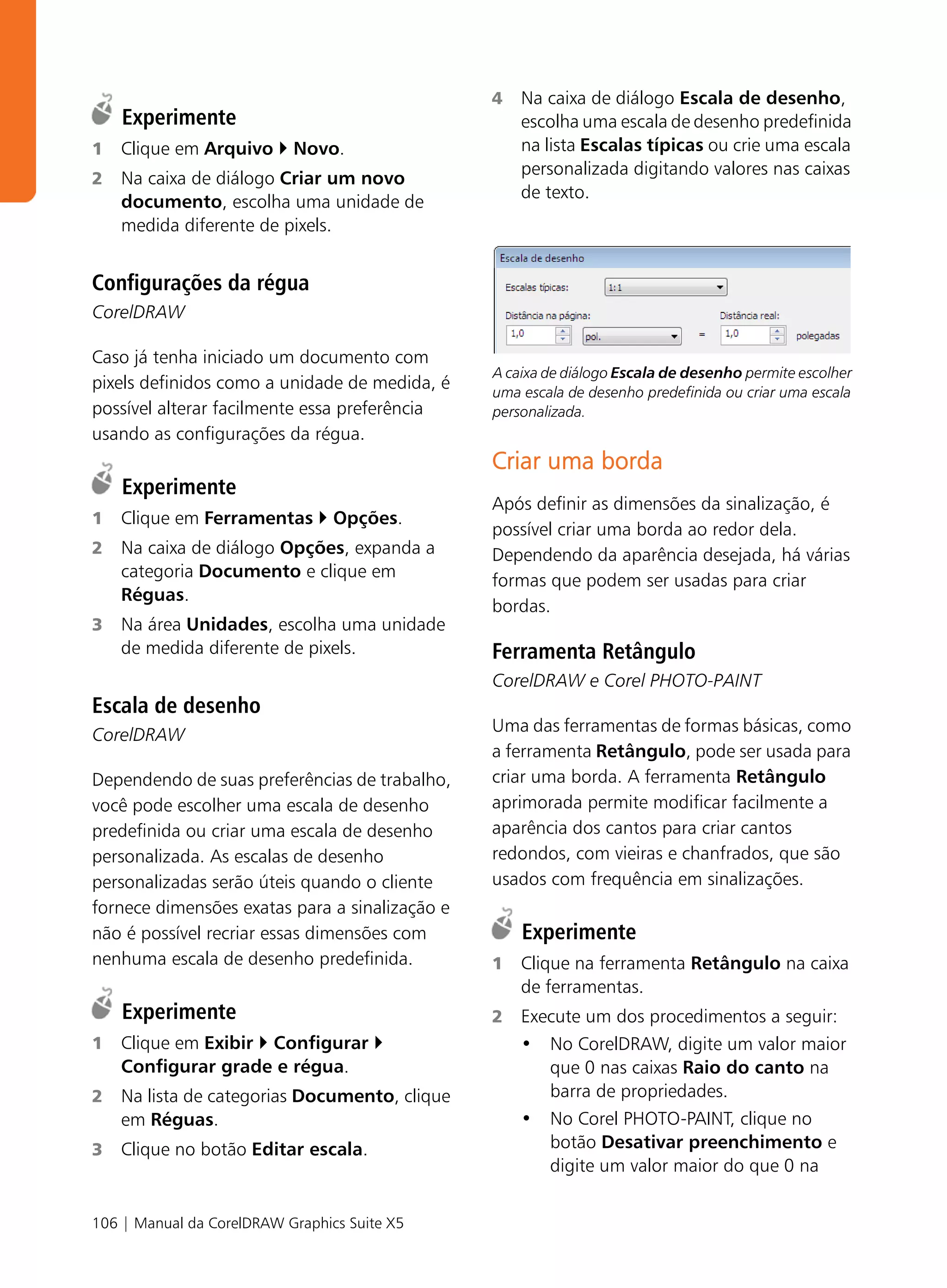 4   Na caixa de diálogo Escala de desenho,
    Experimente                                     escolha uma escala de desenho predefinida
1   Clique em Arquivo      Novo.                    na lista Escalas típicas ou crie uma escala
                                                    personalizada digitando valores nas caixas
2   Na caixa de diálogo Criar um novo
                                                    de texto.
    documento, escolha uma unidade de
    medida diferente de pixels.


Configurações da régua
CorelDRAW

Caso já tenha iniciado um documento com
                                                A caixa de diálogo Escala de desenho permite escolher
pixels definidos como a unidade de medida, é    uma escala de desenho predefinida ou criar uma escala
possível alterar facilmente essa preferência    personalizada.
usando as configurações da régua.
                                                Criar uma borda
    Experimente
                                                Após definir as dimensões da sinalização, é
1   Clique em Ferramentas        Opções.
                                                possível criar uma borda ao redor dela.
2   Na caixa de diálogo Opções, expanda a       Dependendo da aparência desejada, há várias
    categoria Documento e clique em
                                                formas que podem ser usadas para criar
    Réguas.
                                                bordas.
3   Na área Unidades, escolha uma unidade
    de medida diferente de pixels.              Ferramenta Retângulo
                                                CorelDRAW e Corel PHOTO-PAINT
Escala de desenho
CorelDRAW                                       Uma das ferramentas de formas básicas, como
                                                a ferramenta Retângulo, pode ser usada para
Dependendo de suas preferências de trabalho,    criar uma borda. A ferramenta Retângulo
você pode escolher uma escala de desenho        aprimorada permite modificar facilmente a
predefinida ou criar uma escala de desenho      aparência dos cantos para criar cantos
personalizada. As escalas de desenho            redondos, com vieiras e chanfrados, que são
personalizadas serão úteis quando o cliente     usados com frequência em sinalizações.
fornece dimensões exatas para a sinalização e
não é possível recriar essas dimensões com          Experimente
nenhuma escala de desenho predefinida.          1   Clique na ferramenta Retângulo na caixa
                                                    de ferramentas.
    Experimente                                 2   Execute um dos procedimentos a seguir:
1   Clique em Exibir Configurar                     • No CorelDRAW, digite um valor maior
    Configurar grade e régua.                          que 0 nas caixas Raio do canto na
2   Na lista de categorias Documento, clique           barra de propriedades.
    em Réguas.                                      • No Corel PHOTO-PAINT, clique no
3   Clique no botão Editar escala.                     botão Desativar preenchimento e
                                                       digite um valor maior do que 0 na


106 | Manual da CorelDRAW Graphics Suite X5
 