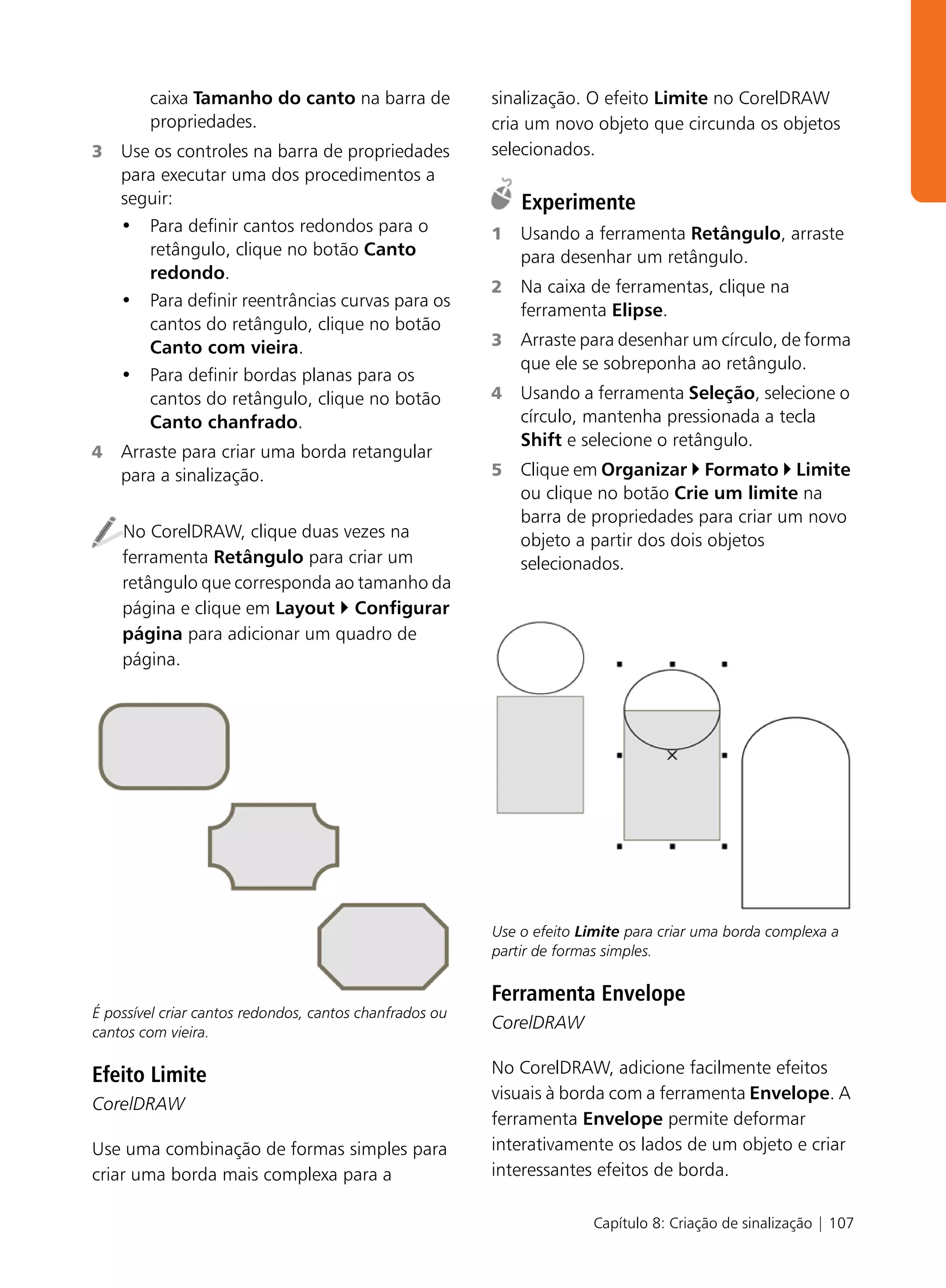caixa Tamanho do canto na barra de               sinalização. O efeito Limite no CorelDRAW
        propriedades.                                    cria um novo objeto que circunda os objetos
3   Use os controles na barra de propriedades            selecionados.
    para executar uma dos procedimentos a
    seguir:                                                  Experimente
    • Para definir cantos redondos para o                1   Usando a ferramenta Retângulo, arraste
       retângulo, clique no botão Canto                      para desenhar um retângulo.
       redondo.
                                                         2   Na caixa de ferramentas, clique na
    • Para definir reentrâncias curvas para os
                                                             ferramenta Elipse.
       cantos do retângulo, clique no botão
       Canto com vieira.                                 3   Arraste para desenhar um círculo, de forma
                                                             que ele se sobreponha ao retângulo.
    • Para definir bordas planas para os
       cantos do retângulo, clique no botão              4   Usando a ferramenta Seleção, selecione o
       Canto chanfrado.                                      círculo, mantenha pressionada a tecla
                                                             Shift e selecione o retângulo.
4   Arraste para criar uma borda retangular
    para a sinalização.                                  5   Clique em Organizar Formato Limite
                                                             ou clique no botão Crie um limite na
                                                             barra de propriedades para criar um novo
    No CorelDRAW, clique duas vezes na                       objeto a partir dos dois objetos
    ferramenta Retângulo para criar um                       selecionados.
    retângulo que corresponda ao tamanho da
    página e clique em Layout Configurar
    página para adicionar um quadro de
    página.




                                                         Use o efeito Limite para criar uma borda complexa a
                                                         partir de formas simples.

                                                         Ferramenta Envelope
É possível criar cantos redondos, cantos chanfrados ou
cantos com vieira.
                                                         CorelDRAW

Efeito Limite                                            No CorelDRAW, adicione facilmente efeitos
                                                         visuais à borda com a ferramenta Envelope. A
CorelDRAW
                                                         ferramenta Envelope permite deformar
Use uma combinação de formas simples para                interativamente os lados de um objeto e criar
criar uma borda mais complexa para a                     interessantes efeitos de borda.

                                                                       Capítulo 8: Criação de sinalização | 107
 
