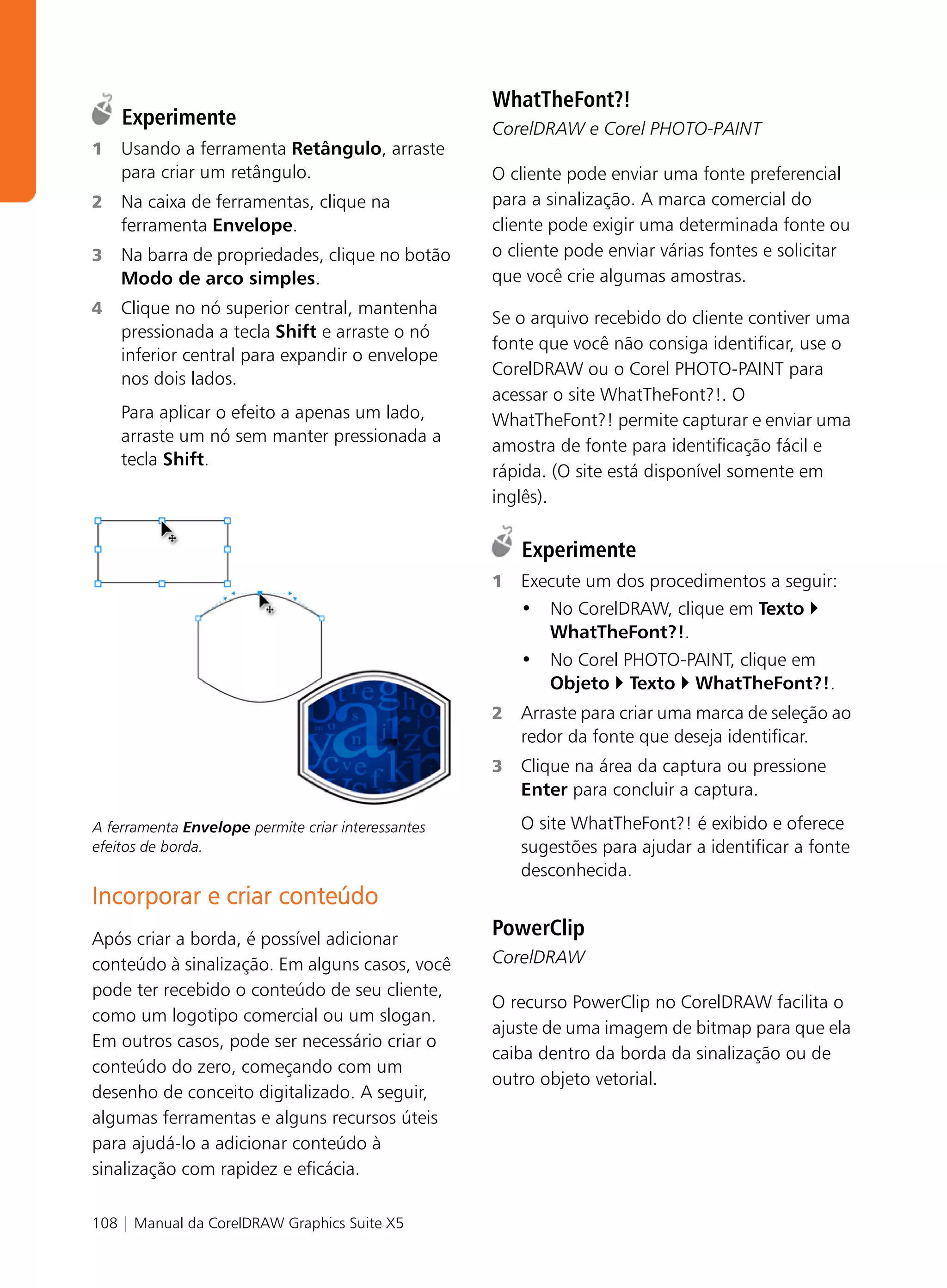 WhatTheFont?!
    Experimente                                     CorelDRAW e Corel PHOTO-PAINT
1   Usando a ferramenta Retângulo, arraste
    para criar um retângulo.                        O cliente pode enviar uma fonte preferencial
2   Na caixa de ferramentas, clique na              para a sinalização. A marca comercial do
    ferramenta Envelope.                            cliente pode exigir uma determinada fonte ou
3   Na barra de propriedades, clique no botão       o cliente pode enviar várias fontes e solicitar
    Modo de arco simples.                           que você crie algumas amostras.
4   Clique no nó superior central, mantenha
                                                    Se o arquivo recebido do cliente contiver uma
    pressionada a tecla Shift e arraste o nó
                                                    fonte que você não consiga identificar, use o
    inferior central para expandir o envelope
                                                    CorelDRAW ou o Corel PHOTO-PAINT para
    nos dois lados.
                                                    acessar o site WhatTheFont?!. O
    Para aplicar o efeito a apenas um lado,         WhatTheFont?! permite capturar e enviar uma
    arraste um nó sem manter pressionada a
                                                    amostra de fonte para identificação fácil e
    tecla Shift.
                                                    rápida. (O site está disponível somente em
                                                    inglês).

                                                        Experimente
                                                    1   Execute um dos procedimentos a seguir:
                                                        • No CorelDRAW, clique em Texto
                                                           WhatTheFont?!.
                                                        • No Corel PHOTO-PAINT, clique em
                                                           Objeto Texto WhatTheFont?!.
                                                    2   Arraste para criar uma marca de seleção ao
                                                        redor da fonte que deseja identificar.
                                                    3   Clique na área da captura ou pressione
                                                        Enter para concluir a captura.

A ferramenta Envelope permite criar interessantes       O site WhatTheFont?! é exibido e oferece
efeitos de borda.                                       sugestões para ajudar a identificar a fonte
                                                        desconhecida.
Incorporar e criar conteúdo
Após criar a borda, é possível adicionar
                                                    PowerClip
conteúdo à sinalização. Em alguns casos, você       CorelDRAW
pode ter recebido o conteúdo de seu cliente,
                                                    O recurso PowerClip no CorelDRAW facilita o
como um logotipo comercial ou um slogan.
                                                    ajuste de uma imagem de bitmap para que ela
Em outros casos, pode ser necessário criar o
                                                    caiba dentro da borda da sinalização ou de
conteúdo do zero, começando com um
                                                    outro objeto vetorial.
desenho de conceito digitalizado. A seguir,
algumas ferramentas e alguns recursos úteis
para ajudá-lo a adicionar conteúdo à
sinalização com rapidez e eficácia.

108 | Manual da CorelDRAW Graphics Suite X5
 